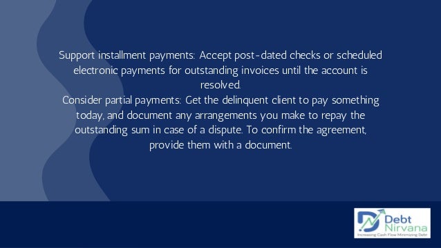 Support installment payments: Accept post-dated checks or scheduled
electronic payments for outstanding invoices until the account is
resolved.
Consider partial payments: Get the delinquent client to pay something
today, and document any arrangements you make to repay the
outstanding sum in case of a dispute. To confirm the agreement,
provide them with a document.


 