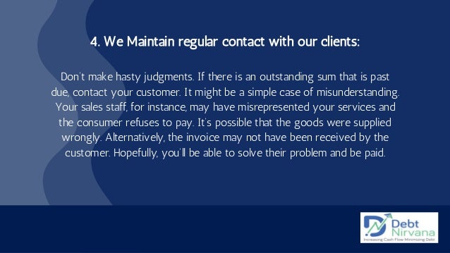 4. We Maintain regular contact with our clients:


Don’t make hasty judgments. If there is an outstanding sum that is past
due, contact your customer. It might be a simple case of misunderstanding.
Your sales staff, for instance, may have misrepresented your services and
the consumer refuses to pay. It’s possible that the goods were supplied
wrongly. Alternatively, the invoice may not have been received by the
customer. Hopefully, you’ll be able to solve their problem and be paid.


 
