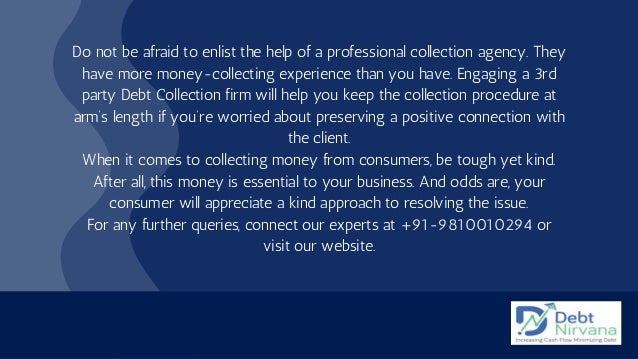 Do not be afraid to enlist the help of a professional collection agency. They
have more money-collecting experience than you have. Engaging a 3rd
party Debt Collection firm will help you keep the collection procedure at
arm’s length if you’re worried about preserving a positive connection with
the client.
When it comes to collecting money from consumers, be tough yet kind.
After all, this money is essential to your business. And odds are, your
consumer will appreciate a kind approach to resolving the issue.
For any further queries, connect our experts at +91-9810010294 or
visit our website.
 