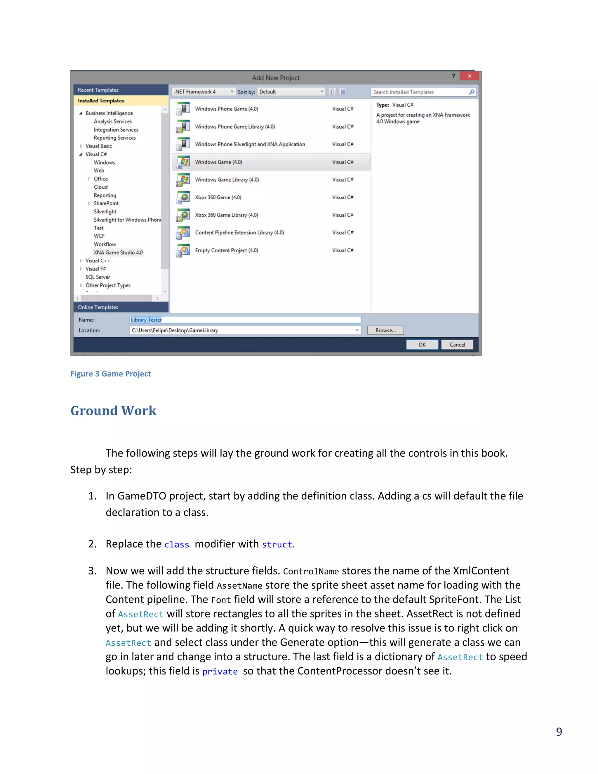 9
Figure 3 Game Project
Ground Work
The following steps will lay the ground work for creating all the controls in this book.
Step by step:
1. In GameDTO project, start by adding the definition class. Adding a cs will default the file
declaration to a class.
2. Replace the class modifier with struct.
3. Now we will add the structure fields. ControlName stores the name of the XmlContent
file. The following field AssetName store the sprite sheet asset name for loading with the
Content pipeline. The Font field will store a reference to the default SpriteFont. The List
of AssetRect will store rectangles to all the sprites in the sheet. AssetRect is not defined
yet, but we will be adding it shortly. A quick way to resolve this issue is to right click on
AssetRect and select class under the Generate option—this will generate a class we can
go in later and change into a structure. The last field is a dictionary of AssetRect to speed
lookups; this field is private so that the ContentProcessor doesn’t see it.
 