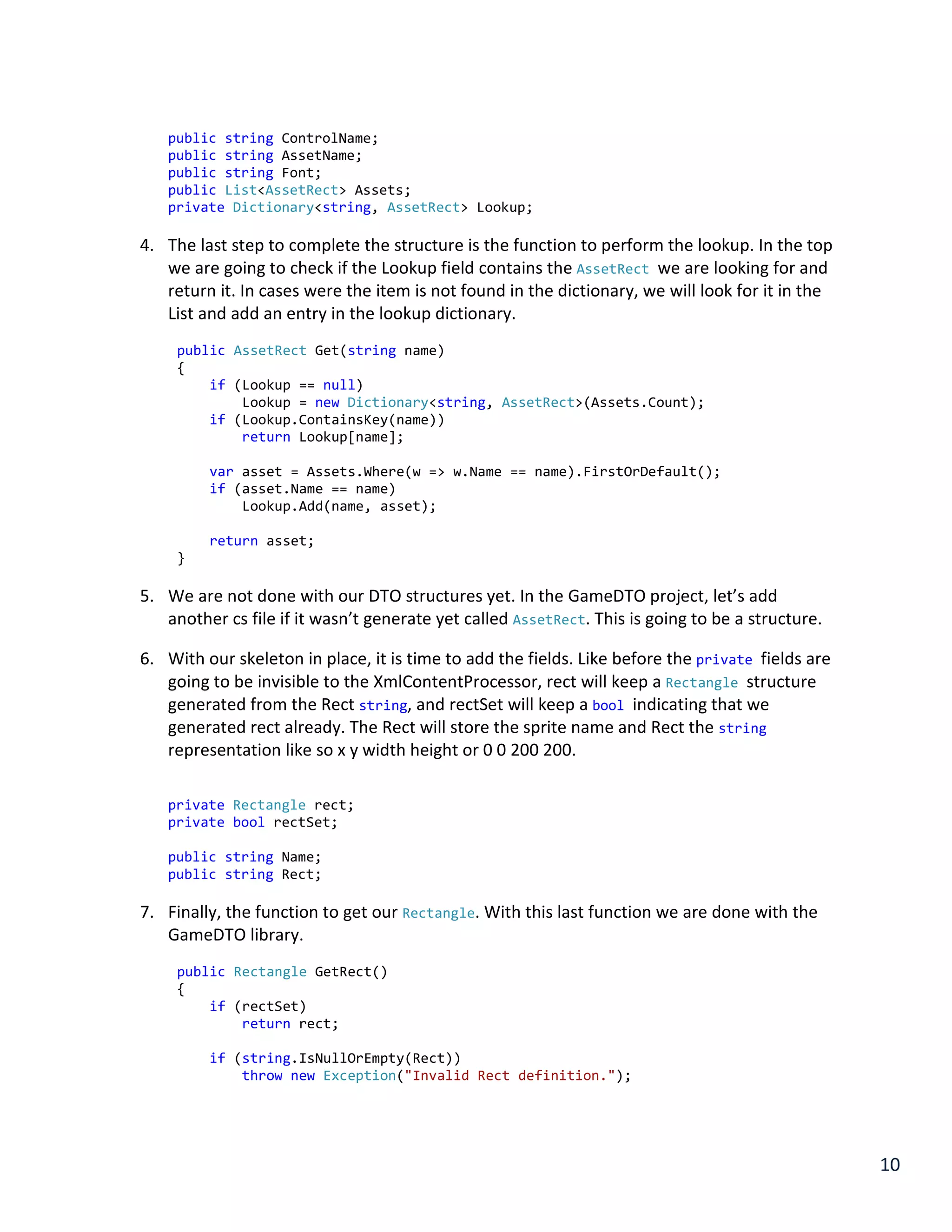 10
public string ControlName;
public string AssetName;
public string Font;
public List<AssetRect> Assets;
private Dictionary<string, AssetRect> Lookup;
4. The last step to complete the structure is the function to perform the lookup. In the top
we are going to check if the Lookup field contains the AssetRect we are looking for and
return it. In cases were the item is not found in the dictionary, we will look for it in the
List and add an entry in the lookup dictionary.
public AssetRect Get(string name)
{
if (Lookup == null)
Lookup = new Dictionary<string, AssetRect>(Assets.Count);
if (Lookup.ContainsKey(name))
return Lookup[name];
var asset = Assets.Where(w => w.Name == name).FirstOrDefault();
if (asset.Name == name)
Lookup.Add(name, asset);
return asset;
}
5. We are not done with our DTO structures yet. In the GameDTO project, let’s add
another cs file if it wasn’t generate yet called AssetRect. This is going to be a structure.
6. With our skeleton in place, it is time to add the fields. Like before the private fields are
going to be invisible to the XmlContentProcessor, rect will keep a Rectangle structure
generated from the Rect string, and rectSet will keep a bool indicating that we
generated rect already. The Rect will store the sprite name and Rect the string
representation like so x y width height or 0 0 200 200.
private Rectangle rect;
private bool rectSet;
public string Name;
public string Rect;
7. Finally, the function to get our Rectangle. With this last function we are done with the
GameDTO library.
public Rectangle GetRect()
{
if (rectSet)
return rect;
if (string.IsNullOrEmpty(Rect))
throw new Exception("Invalid Rect definition.");
 
