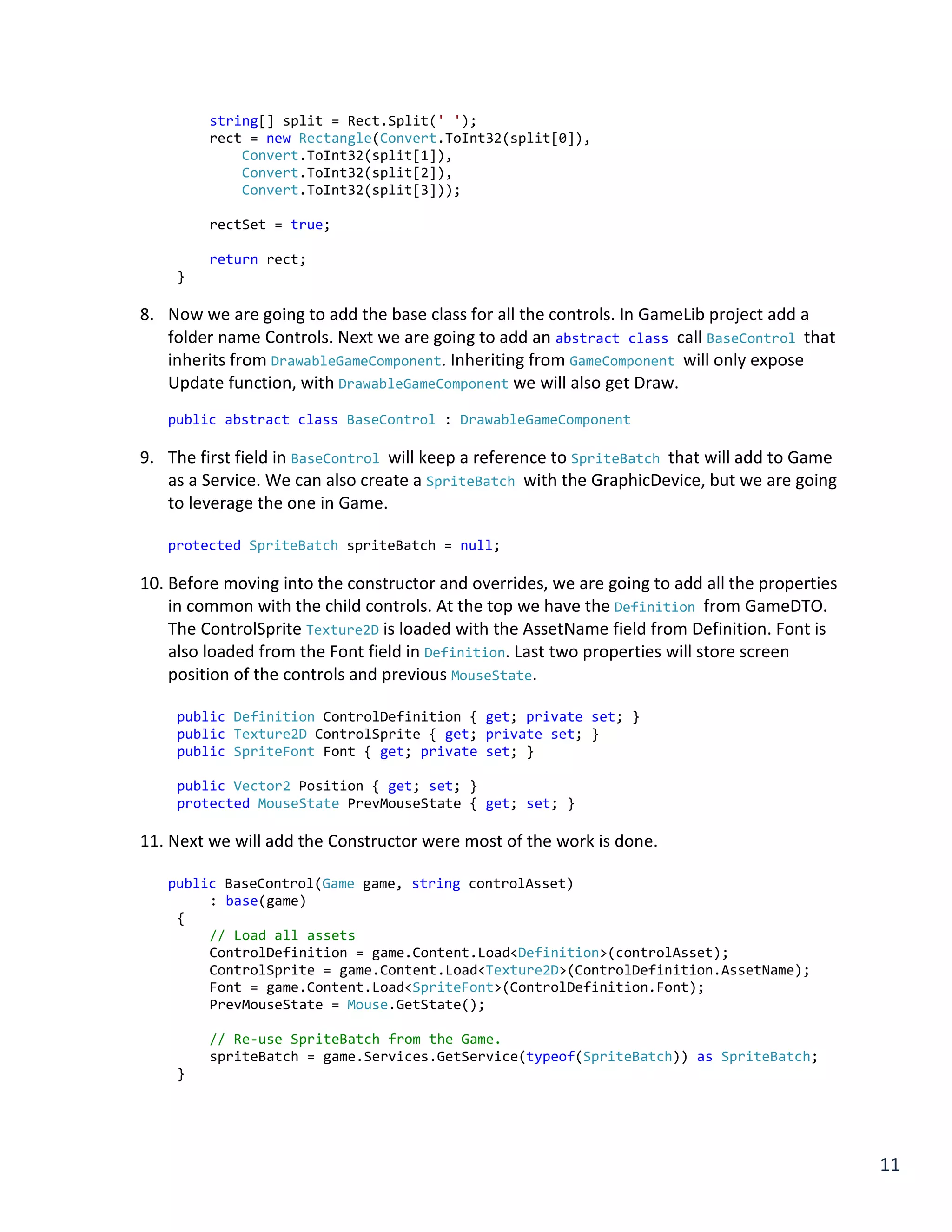 11
string[] split = Rect.Split(' ');
rect = new Rectangle(Convert.ToInt32(split[0]),
Convert.ToInt32(split[1]),
Convert.ToInt32(split[2]),
Convert.ToInt32(split[3]));
rectSet = true;
return rect;
}
8. Now we are going to add the base class for all the controls. In GameLib project add a
folder name Controls. Next we are going to add an abstract class call BaseControl that
inherits from DrawableGameComponent. Inheriting from GameComponent will only expose
Update function, with DrawableGameComponent we will also get Draw.
public abstract class BaseControl : DrawableGameComponent
9. The first field in BaseControl will keep a reference to SpriteBatch that will add to Game
as a Service. We can also create a SpriteBatch with the GraphicDevice, but we are going
to leverage the one in Game.
protected SpriteBatch spriteBatch = null;
10. Before moving into the constructor and overrides, we are going to add all the properties
in common with the child controls. At the top we have the Definition from GameDTO.
The ControlSprite Texture2D is loaded with the AssetName field from Definition. Font is
also loaded from the Font field in Definition. Last two properties will store screen
position of the controls and previous MouseState.
public Definition ControlDefinition { get; private set; }
public Texture2D ControlSprite { get; private set; }
public SpriteFont Font { get; private set; }
public Vector2 Position { get; set; }
protected MouseState PrevMouseState { get; set; }
11. Next we will add the Constructor were most of the work is done.
public BaseControl(Game game, string controlAsset)
: base(game)
{
// Load all assets
ControlDefinition = game.Content.Load<Definition>(controlAsset);
ControlSprite = game.Content.Load<Texture2D>(ControlDefinition.AssetName);
Font = game.Content.Load<SpriteFont>(ControlDefinition.Font);
PrevMouseState = Mouse.GetState();
// Re-use SpriteBatch from the Game.
spriteBatch = game.Services.GetService(typeof(SpriteBatch)) as SpriteBatch;
}
 