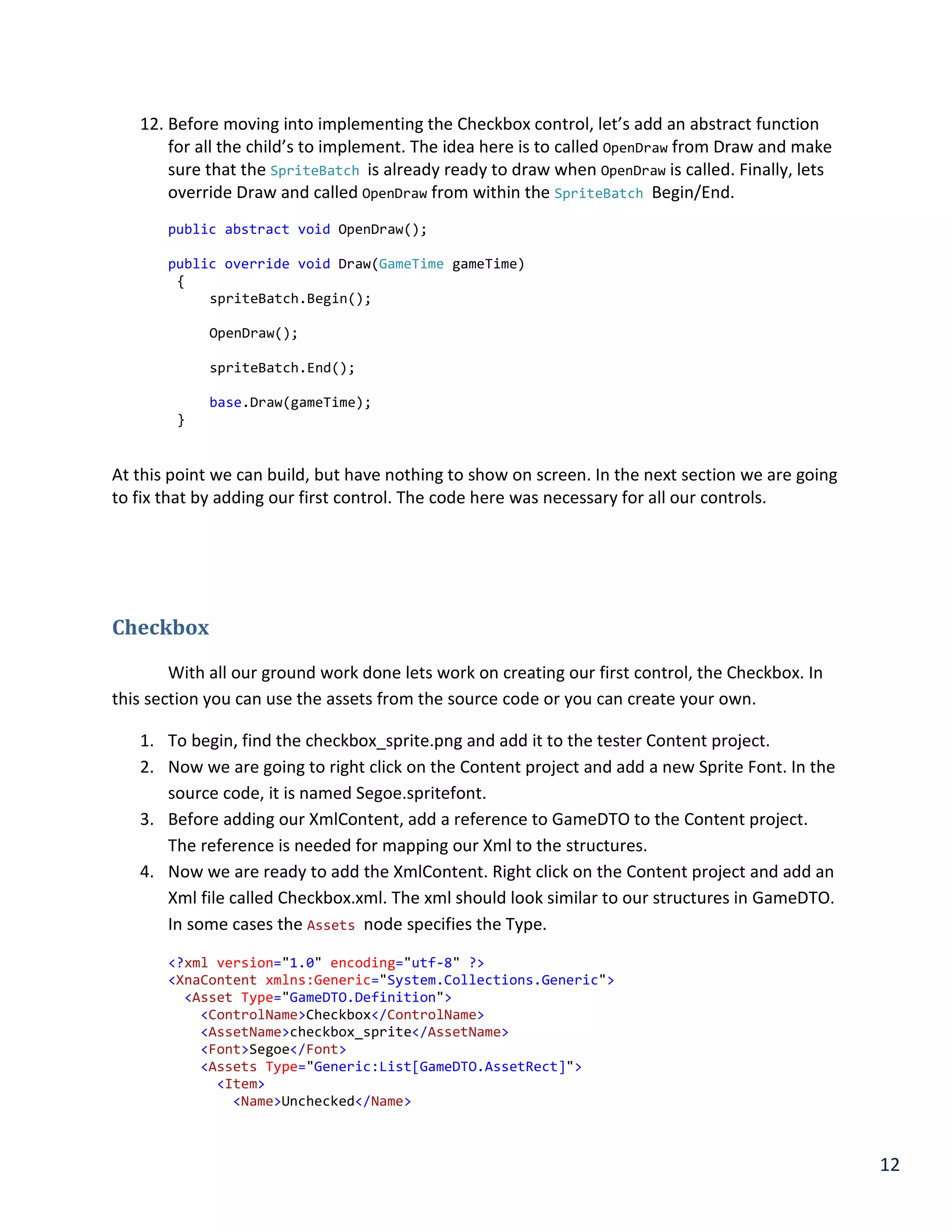 12
12. Before moving into implementing the Checkbox control, let’s add an abstract function
for all the child’s to implement. The idea here is to called OpenDraw from Draw and make
sure that the SpriteBatch is already ready to draw when OpenDraw is called. Finally, lets
override Draw and called OpenDraw from within the SpriteBatch Begin/End.
public abstract void OpenDraw();
public override void Draw(GameTime gameTime)
{
spriteBatch.Begin();
OpenDraw();
spriteBatch.End();
base.Draw(gameTime);
}
At this point we can build, but have nothing to show on screen. In the next section we are going
to fix that by adding our first control. The code here was necessary for all our controls.
Checkbox
With all our ground work done lets work on creating our first control, the Checkbox. In
this section you can use the assets from the source code or you can create your own.
1. To begin, find the checkbox_sprite.png and add it to the tester Content project.
2. Now we are going to right click on the Content project and add a new Sprite Font. In the
source code, it is named Segoe.spritefont.
3. Before adding our XmlContent, add a reference to GameDTO to the Content project.
The reference is needed for mapping our Xml to the structures.
4. Now we are ready to add the XmlContent. Right click on the Content project and add an
Xml file called Checkbox.xml. The xml should look similar to our structures in GameDTO.
In some cases the Assets node specifies the Type.
<?xml version="1.0" encoding="utf-8" ?>
<XnaContent xmlns:Generic="System.Collections.Generic">
<Asset Type="GameDTO.Definition">
<ControlName>Checkbox</ControlName>
<AssetName>checkbox_sprite</AssetName>
<Font>Segoe</Font>
<Assets Type="Generic:List[GameDTO.AssetRect]">
<Item>
<Name>Unchecked</Name>
 