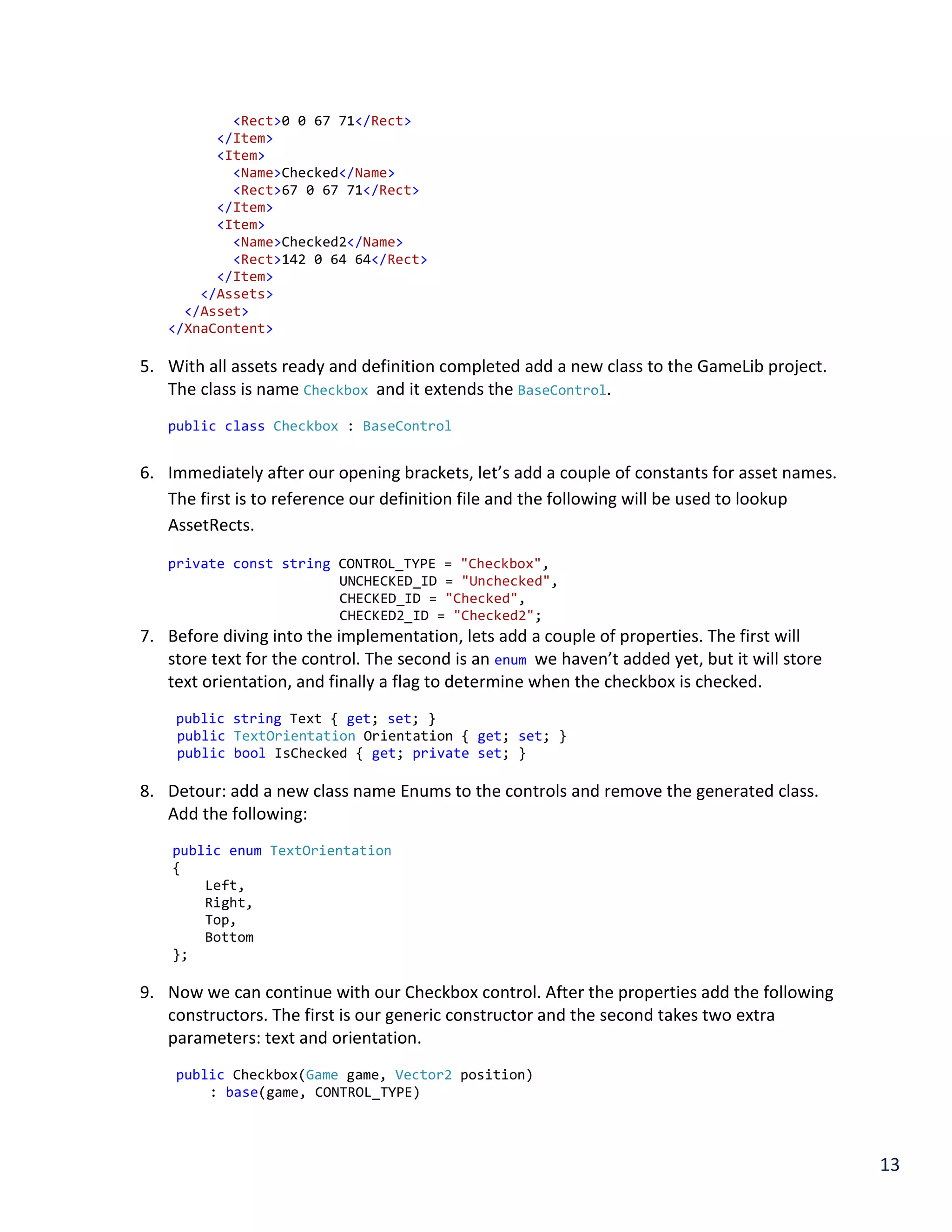 13
<Rect>0 0 67 71</Rect>
</Item>
<Item>
<Name>Checked</Name>
<Rect>67 0 67 71</Rect>
</Item>
<Item>
<Name>Checked2</Name>
<Rect>142 0 64 64</Rect>
</Item>
</Assets>
</Asset>
</XnaContent>
5. With all assets ready and definition completed add a new class to the GameLib project.
The class is name Checkbox and it extends the BaseControl.
public class Checkbox : BaseControl
6. Immediately after our opening brackets, let’s add a couple of constants for asset names.
The first is to reference our definition file and the following will be used to lookup
AssetRects.
private const string CONTROL_TYPE = "Checkbox",
UNCHECKED_ID = "Unchecked",
CHECKED_ID = "Checked",
CHECKED2_ID = "Checked2";
7. Before diving into the implementation, lets add a couple of properties. The first will
store text for the control. The second is an enum we haven’t added yet, but it will store
text orientation, and finally a flag to determine when the checkbox is checked.
public string Text { get; set; }
public TextOrientation Orientation { get; set; }
public bool IsChecked { get; private set; }
8. Detour: add a new class name Enums to the controls and remove the generated class.
Add the following:
public enum TextOrientation
{
Left,
Right,
Top,
Bottom
};
9. Now we can continue with our Checkbox control. After the properties add the following
constructors. The first is our generic constructor and the second takes two extra
parameters: text and orientation.
public Checkbox(Game game, Vector2 position)
: base(game, CONTROL_TYPE)
 