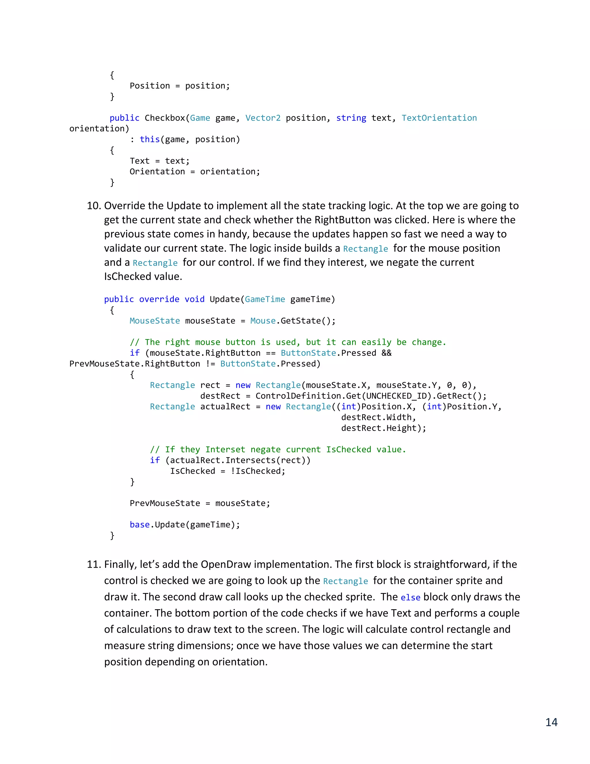 14
{
Position = position;
}
public Checkbox(Game game, Vector2 position, string text, TextOrientation
orientation)
: this(game, position)
{
Text = text;
Orientation = orientation;
}
10. Override the Update to implement all the state tracking logic. At the top we are going to
get the current state and check whether the RightButton was clicked. Here is where the
previous state comes in handy, because the updates happen so fast we need a way to
validate our current state. The logic inside builds a Rectangle for the mouse position
and a Rectangle for our control. If we find they interest, we negate the current
IsChecked value.
public override void Update(GameTime gameTime)
{
MouseState mouseState = Mouse.GetState();
// The right mouse button is used, but it can easily be change.
if (mouseState.RightButton == ButtonState.Pressed &&
PrevMouseState.RightButton != ButtonState.Pressed)
{
Rectangle rect = new Rectangle(mouseState.X, mouseState.Y, 0, 0),
destRect = ControlDefinition.Get(UNCHECKED_ID).GetRect();
Rectangle actualRect = new Rectangle((int)Position.X, (int)Position.Y,
destRect.Width,
destRect.Height);
// If they Interset negate current IsChecked value.
if (actualRect.Intersects(rect))
IsChecked = !IsChecked;
}
PrevMouseState = mouseState;
base.Update(gameTime);
}
11. Finally, let’s add the OpenDraw implementation. The first block is straightforward, if the
control is checked we are going to look up the Rectangle for the container sprite and
draw it. The second draw call looks up the checked sprite. The else block only draws the
container. The bottom portion of the code checks if we have Text and performs a couple
of calculations to draw text to the screen. The logic will calculate control rectangle and
measure string dimensions; once we have those values we can determine the start
position depending on orientation.
 