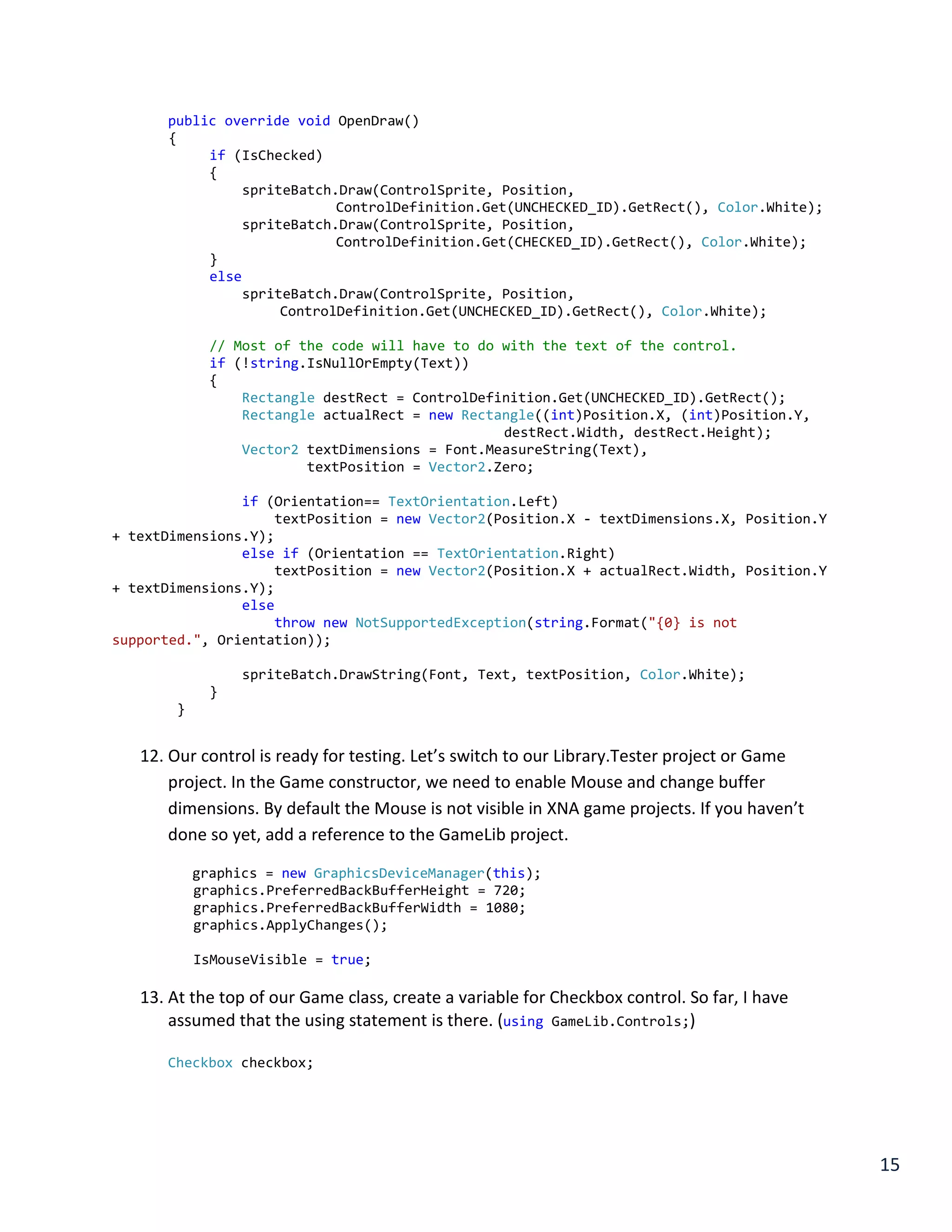 15
public override void OpenDraw()
{
if (IsChecked)
{
spriteBatch.Draw(ControlSprite, Position,
ControlDefinition.Get(UNCHECKED_ID).GetRect(), Color.White);
spriteBatch.Draw(ControlSprite, Position,
ControlDefinition.Get(CHECKED_ID).GetRect(), Color.White);
}
else
spriteBatch.Draw(ControlSprite, Position,
ControlDefinition.Get(UNCHECKED_ID).GetRect(), Color.White);
// Most of the code will have to do with the text of the control.
if (!string.IsNullOrEmpty(Text))
{
Rectangle destRect = ControlDefinition.Get(UNCHECKED_ID).GetRect();
Rectangle actualRect = new Rectangle((int)Position.X, (int)Position.Y,
destRect.Width, destRect.Height);
Vector2 textDimensions = Font.MeasureString(Text),
textPosition = Vector2.Zero;
if (Orientation== TextOrientation.Left)
textPosition = new Vector2(Position.X - textDimensions.X, Position.Y
+ textDimensions.Y);
else if (Orientation == TextOrientation.Right)
textPosition = new Vector2(Position.X + actualRect.Width, Position.Y
+ textDimensions.Y);
else
throw new NotSupportedException(string.Format("{0} is not
supported.", Orientation));
spriteBatch.DrawString(Font, Text, textPosition, Color.White);
}
}
12. Our control is ready for testing. Let’s switch to our Library.Tester project or Game
project. In the Game constructor, we need to enable Mouse and change buffer
dimensions. By default the Mouse is not visible in XNA game projects. If you haven’t
done so yet, add a reference to the GameLib project.
graphics = new GraphicsDeviceManager(this);
graphics.PreferredBackBufferHeight = 720;
graphics.PreferredBackBufferWidth = 1080;
graphics.ApplyChanges();
IsMouseVisible = true;
13. At the top of our Game class, create a variable for Checkbox control. So far, I have
assumed that the using statement is there. (using GameLib.Controls;)
Checkbox checkbox;
 