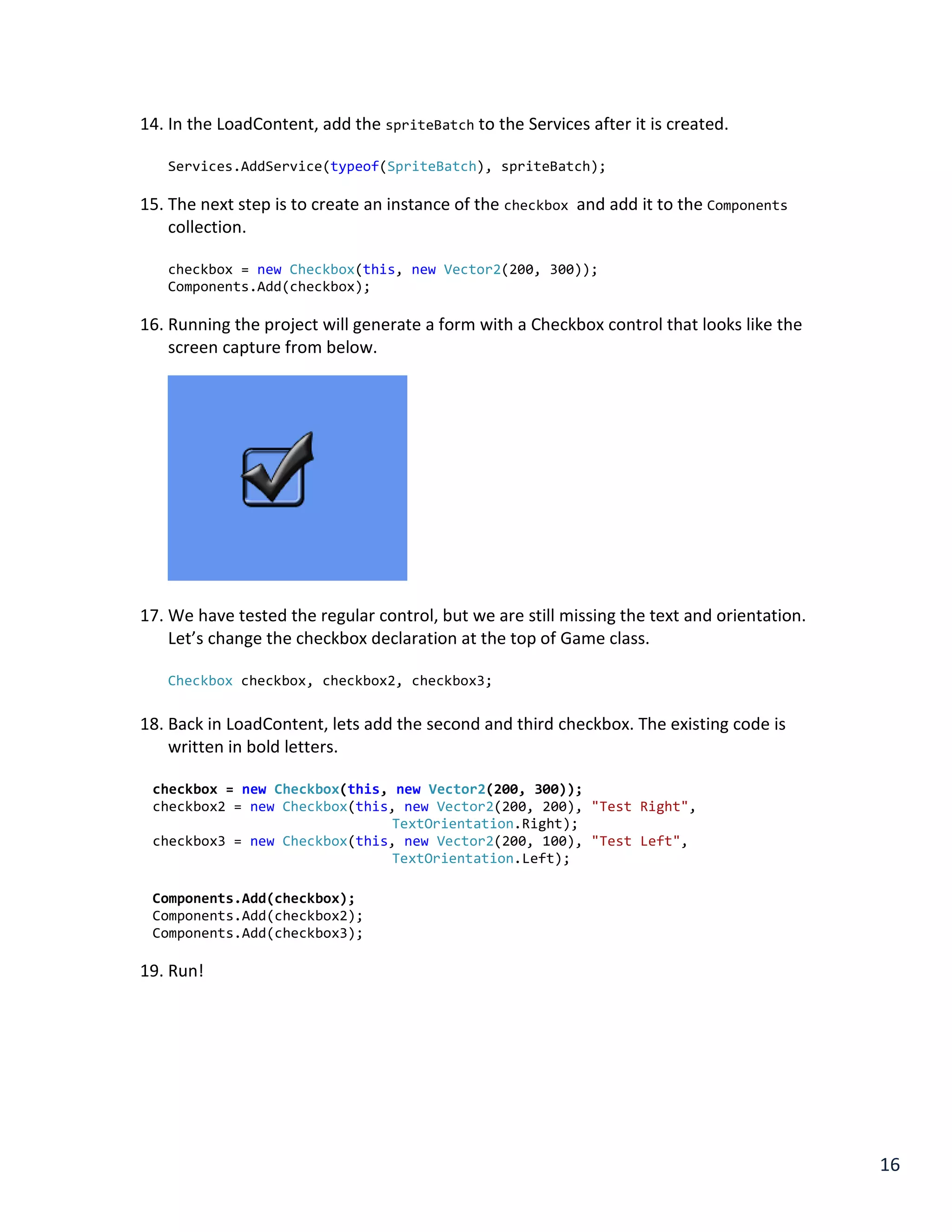 16
14. In the LoadContent, add the spriteBatch to the Services after it is created.
Services.AddService(typeof(SpriteBatch), spriteBatch);
15. The next step is to create an instance of the checkbox and add it to the Components
collection.
checkbox = new Checkbox(this, new Vector2(200, 300));
Components.Add(checkbox);
16. Running the project will generate a form with a Checkbox control that looks like the
screen capture from below.
17. We have tested the regular control, but we are still missing the text and orientation.
Let’s change the checkbox declaration at the top of Game class.
Checkbox checkbox, checkbox2, checkbox3;
18. Back in LoadContent, lets add the second and third checkbox. The existing code is
written in bold letters.
checkbox = new Checkbox(this, new Vector2(200, 300));
checkbox2 = new Checkbox(this, new Vector2(200, 200), "Test Right",
TextOrientation.Right);
checkbox3 = new Checkbox(this, new Vector2(200, 100), "Test Left",
TextOrientation.Left);
Components.Add(checkbox);
Components.Add(checkbox2);
Components.Add(checkbox3);
19. Run!
 