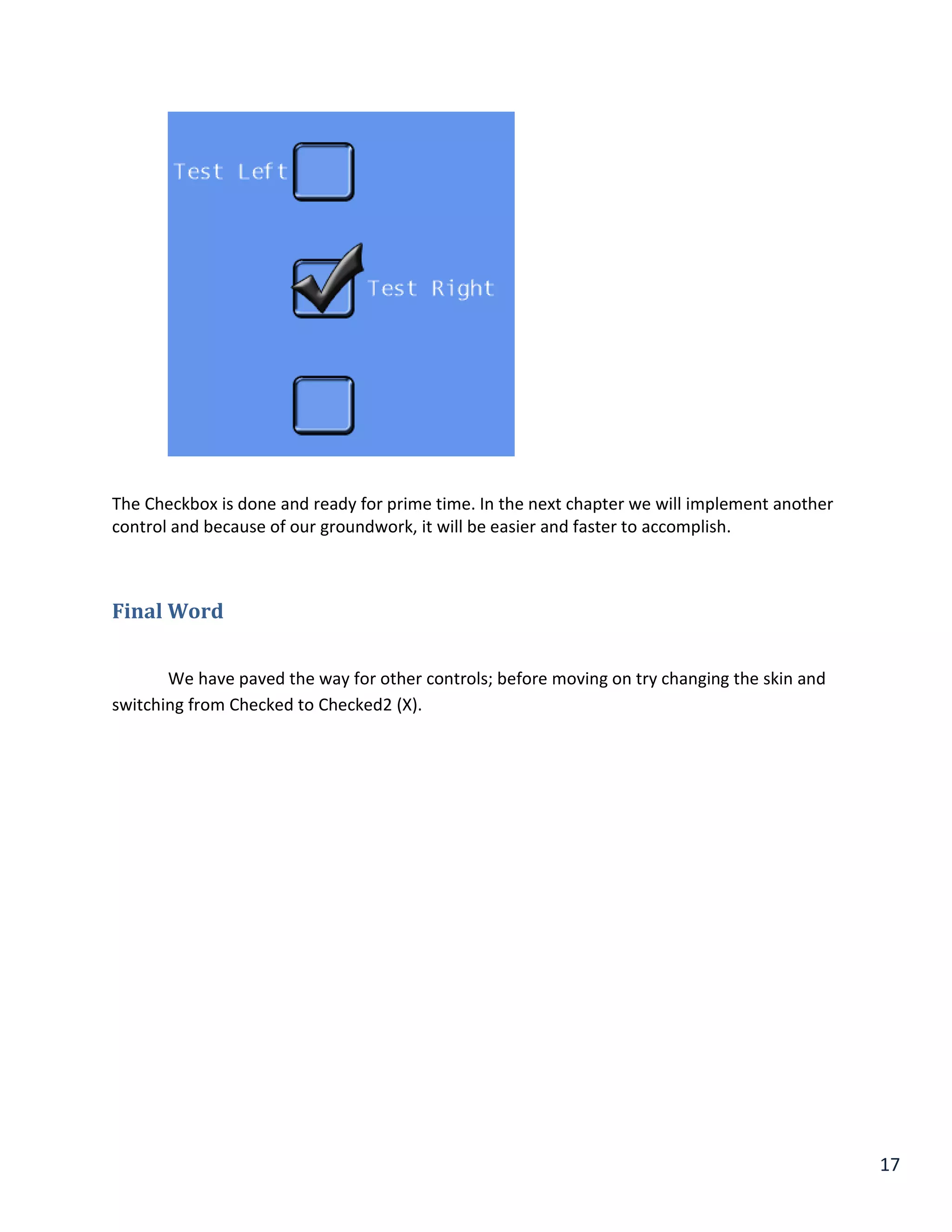 17
The Checkbox is done and ready for prime time. In the next chapter we will implement another
control and because of our groundwork, it will be easier and faster to accomplish.
Final Word
We have paved the way for other controls; before moving on try changing the skin and
switching from Checked to Checked2 (X).
 