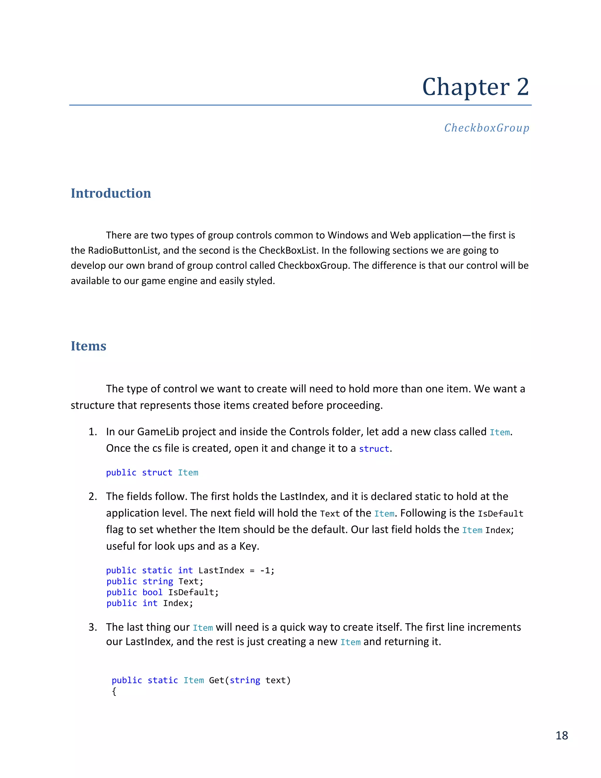 18
Chapter 2
CheckboxGroup
Introduction
There are two types of group controls common to Windows and Web application—the first is
the RadioButtonList, and the second is the CheckBoxList. In the following sections we are going to
develop our own brand of group control called CheckboxGroup. The difference is that our control will be
available to our game engine and easily styled.
Items
The type of control we want to create will need to hold more than one item. We want a
structure that represents those items created before proceeding.
1. In our GameLib project and inside the Controls folder, let add a new class called Item.
Once the cs file is created, open it and change it to a struct.
public struct Item
2. The fields follow. The first holds the LastIndex, and it is declared static to hold at the
application level. The next field will hold the Text of the Item. Following is the IsDefault
flag to set whether the Item should be the default. Our last field holds the Item Index;
useful for look ups and as a Key.
public static int LastIndex = -1;
public string Text;
public bool IsDefault;
public int Index;
3. The last thing our Item will need is a quick way to create itself. The first line increments
our LastIndex, and the rest is just creating a new Item and returning it.
public static Item Get(string text)
{
 