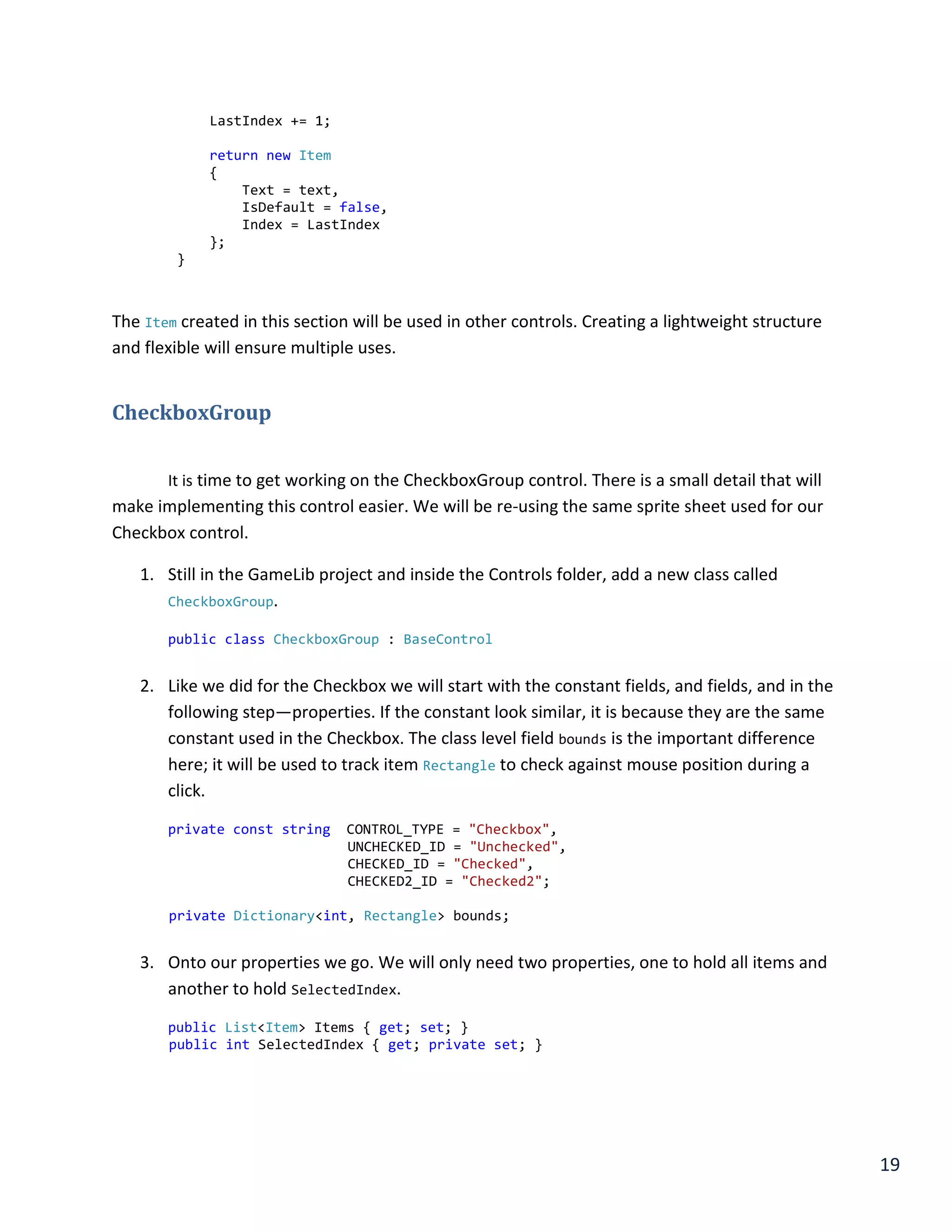 19
LastIndex += 1;
return new Item
{
Text = text,
IsDefault = false,
Index = LastIndex
};
}
The Item created in this section will be used in other controls. Creating a lightweight structure
and flexible will ensure multiple uses.
CheckboxGroup
It is time to get working on the CheckboxGroup control. There is a small detail that will
make implementing this control easier. We will be re-using the same sprite sheet used for our
Checkbox control.
1. Still in the GameLib project and inside the Controls folder, add a new class called
CheckboxGroup.
public class CheckboxGroup : BaseControl
2. Like we did for the Checkbox we will start with the constant fields, and fields, and in the
following step—properties. If the constant look similar, it is because they are the same
constant used in the Checkbox. The class level field bounds is the important difference
here; it will be used to track item Rectangle to check against mouse position during a
click.
private const string CONTROL_TYPE = "Checkbox",
UNCHECKED_ID = "Unchecked",
CHECKED_ID = "Checked",
CHECKED2_ID = "Checked2";
private Dictionary<int, Rectangle> bounds;
3. Onto our properties we go. We will only need two properties, one to hold all items and
another to hold SelectedIndex.
public List<Item> Items { get; set; }
public int SelectedIndex { get; private set; }
 