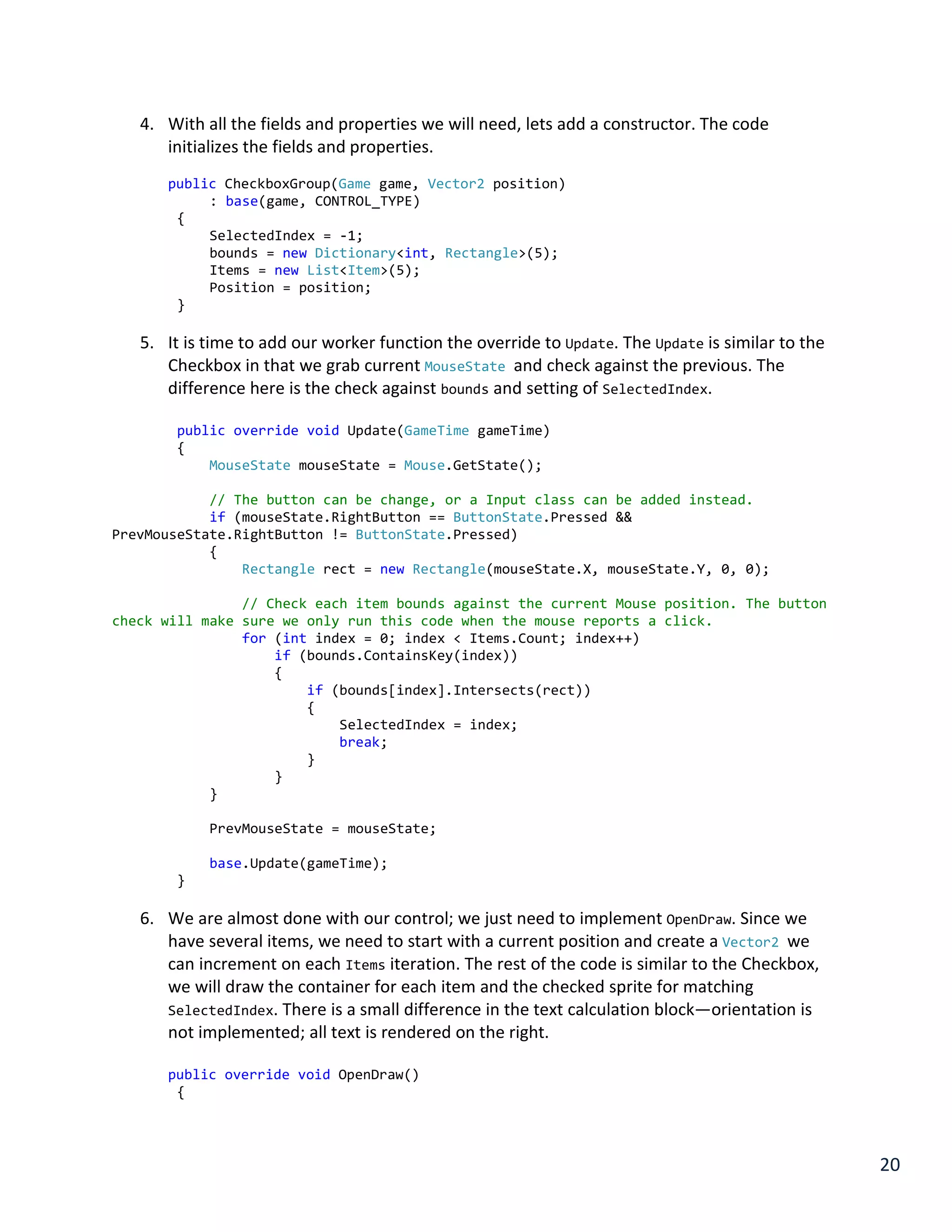 20
4. With all the fields and properties we will need, lets add a constructor. The code
initializes the fields and properties.
public CheckboxGroup(Game game, Vector2 position)
: base(game, CONTROL_TYPE)
{
SelectedIndex = -1;
bounds = new Dictionary<int, Rectangle>(5);
Items = new List<Item>(5);
Position = position;
}
5. It is time to add our worker function the override to Update. The Update is similar to the
Checkbox in that we grab current MouseState and check against the previous. The
difference here is the check against bounds and setting of SelectedIndex.
public override void Update(GameTime gameTime)
{
MouseState mouseState = Mouse.GetState();
// The button can be change, or a Input class can be added instead.
if (mouseState.RightButton == ButtonState.Pressed &&
PrevMouseState.RightButton != ButtonState.Pressed)
{
Rectangle rect = new Rectangle(mouseState.X, mouseState.Y, 0, 0);
// Check each item bounds against the current Mouse position. The button
check will make sure we only run this code when the mouse reports a click.
for (int index = 0; index < Items.Count; index++)
if (bounds.ContainsKey(index))
{
if (bounds[index].Intersects(rect))
{
SelectedIndex = index;
break;
}
}
}
PrevMouseState = mouseState;
base.Update(gameTime);
}
6. We are almost done with our control; we just need to implement OpenDraw. Since we
have several items, we need to start with a current position and create a Vector2 we
can increment on each Items iteration. The rest of the code is similar to the Checkbox,
we will draw the container for each item and the checked sprite for matching
SelectedIndex. There is a small difference in the text calculation block—orientation is
not implemented; all text is rendered on the right.
public override void OpenDraw()
{
 