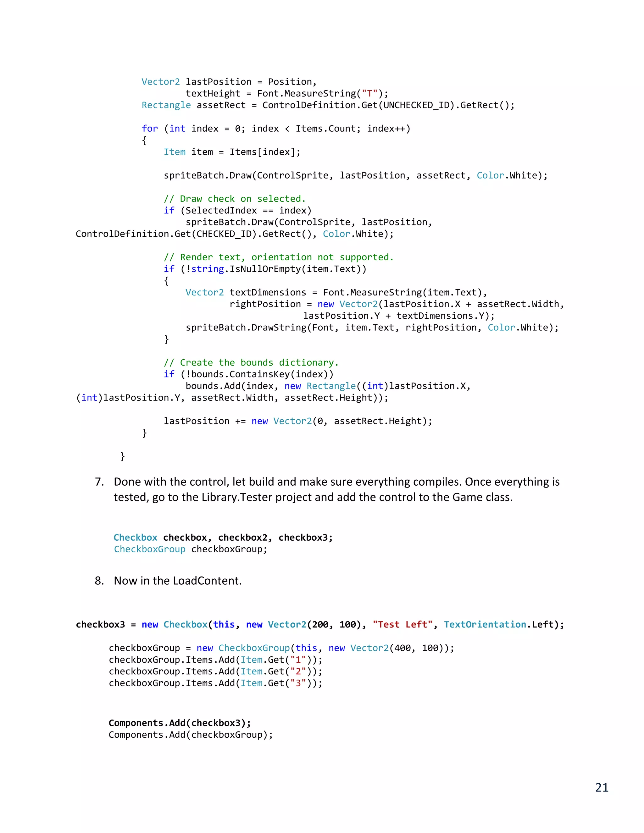 21
Vector2 lastPosition = Position,
textHeight = Font.MeasureString("T");
Rectangle assetRect = ControlDefinition.Get(UNCHECKED_ID).GetRect();
for (int index = 0; index < Items.Count; index++)
{
Item item = Items[index];
spriteBatch.Draw(ControlSprite, lastPosition, assetRect, Color.White);
// Draw check on selected.
if (SelectedIndex == index)
spriteBatch.Draw(ControlSprite, lastPosition,
ControlDefinition.Get(CHECKED_ID).GetRect(), Color.White);
// Render text, orientation not supported.
if (!string.IsNullOrEmpty(item.Text))
{
Vector2 textDimensions = Font.MeasureString(item.Text),
rightPosition = new Vector2(lastPosition.X + assetRect.Width,
lastPosition.Y + textDimensions.Y);
spriteBatch.DrawString(Font, item.Text, rightPosition, Color.White);
}
// Create the bounds dictionary.
if (!bounds.ContainsKey(index))
bounds.Add(index, new Rectangle((int)lastPosition.X,
(int)lastPosition.Y, assetRect.Width, assetRect.Height));
lastPosition += new Vector2(0, assetRect.Height);
}
}
7. Done with the control, let build and make sure everything compiles. Once everything is
tested, go to the Library.Tester project and add the control to the Game class.
Checkbox checkbox, checkbox2, checkbox3;
CheckboxGroup checkboxGroup;
8. Now in the LoadContent.
checkbox3 = new Checkbox(this, new Vector2(200, 100), "Test Left", TextOrientation.Left);
checkboxGroup = new CheckboxGroup(this, new Vector2(400, 100));
checkboxGroup.Items.Add(Item.Get("1"));
checkboxGroup.Items.Add(Item.Get("2"));
checkboxGroup.Items.Add(Item.Get("3"));
Components.Add(checkbox3);
Components.Add(checkboxGroup);
 