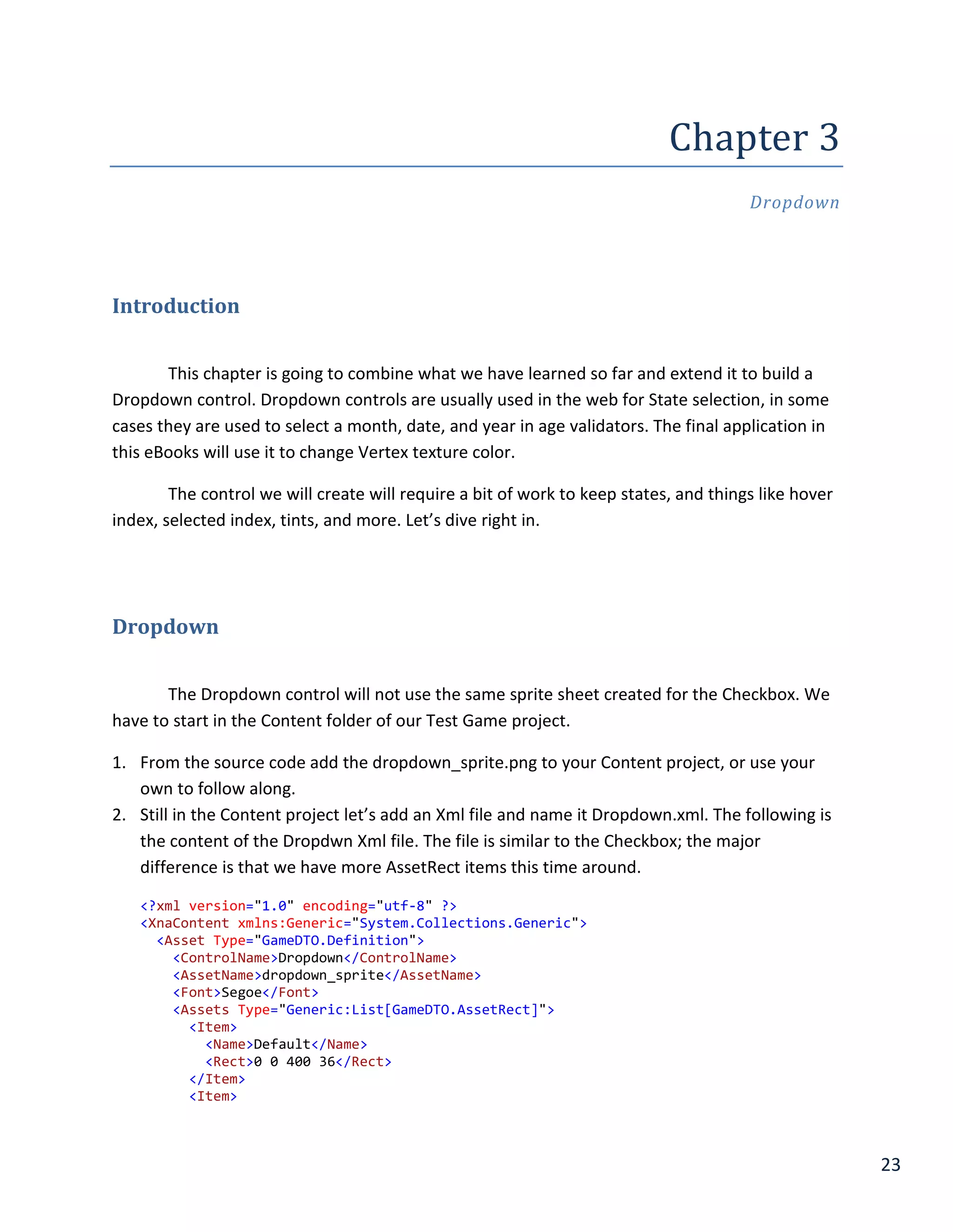 23
Chapter	3	
Dropdown
Introduction
This chapter is going to combine what we have learned so far and extend it to build a
Dropdown control. Dropdown controls are usually used in the web for State selection, in some
cases they are used to select a month, date, and year in age validators. The final application in
this eBooks will use it to change Vertex texture color.
The control we will create will require a bit of work to keep states, and things like hover
index, selected index, tints, and more. Let’s dive right in.
Dropdown
The Dropdown control will not use the same sprite sheet created for the Checkbox. We
have to start in the Content folder of our Test Game project.
1. From the source code add the dropdown_sprite.png to your Content project, or use your
own to follow along.
2. Still in the Content project let’s add an Xml file and name it Dropdown.xml. The following is
the content of the Dropdwn Xml file. The file is similar to the Checkbox; the major
difference is that we have more AssetRect items this time around.
<?xml version="1.0" encoding="utf-8" ?>
<XnaContent xmlns:Generic="System.Collections.Generic">
<Asset Type="GameDTO.Definition">
<ControlName>Dropdown</ControlName>
<AssetName>dropdown_sprite</AssetName>
<Font>Segoe</Font>
<Assets Type="Generic:List[GameDTO.AssetRect]">
<Item>
<Name>Default</Name>
<Rect>0 0 400 36</Rect>
</Item>
<Item>
 