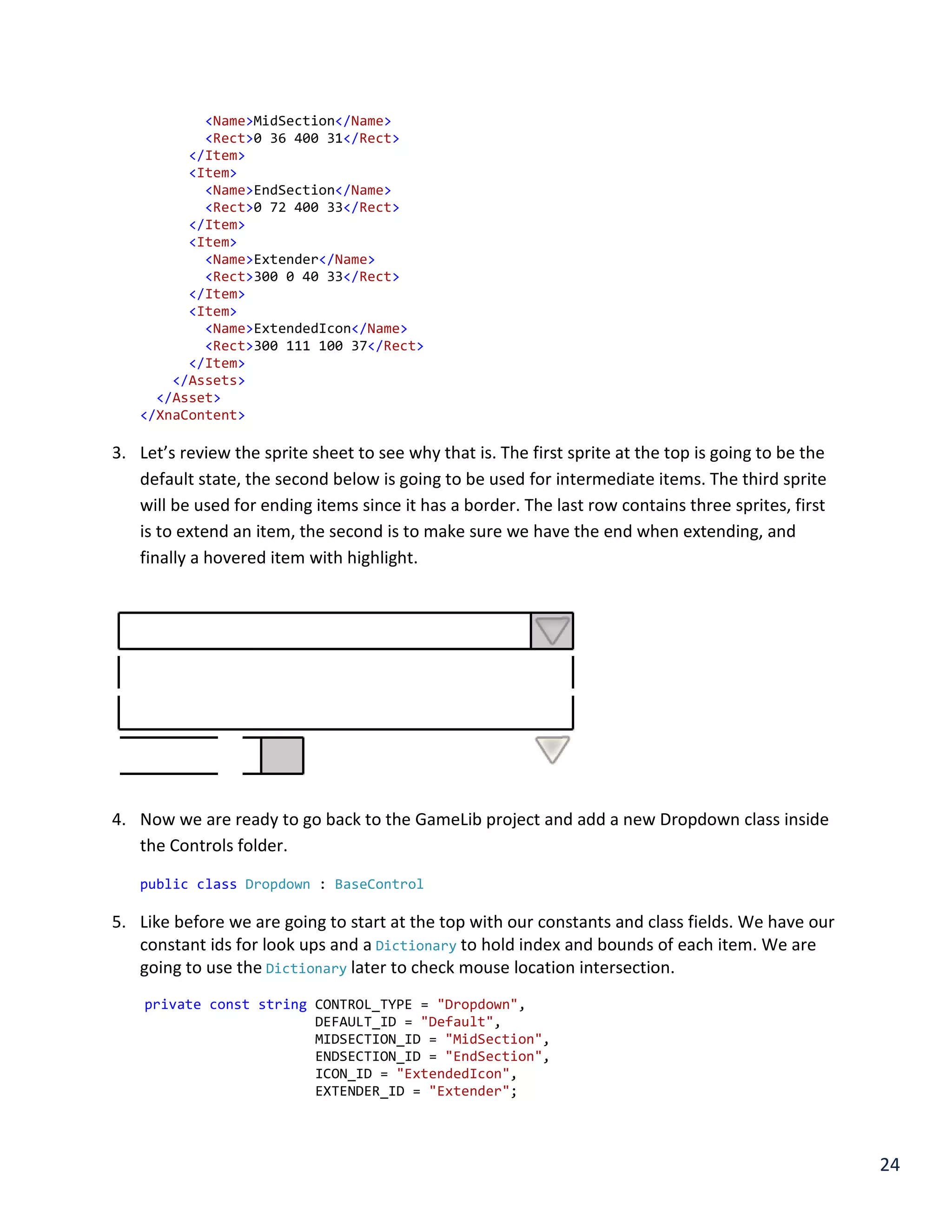 24
<Name>MidSection</Name>
<Rect>0 36 400 31</Rect>
</Item>
<Item>
<Name>EndSection</Name>
<Rect>0 72 400 33</Rect>
</Item>
<Item>
<Name>Extender</Name>
<Rect>300 0 40 33</Rect>
</Item>
<Item>
<Name>ExtendedIcon</Name>
<Rect>300 111 100 37</Rect>
</Item>
</Assets>
</Asset>
</XnaContent>
3. Let’s review the sprite sheet to see why that is. The first sprite at the top is going to be the
default state, the second below is going to be used for intermediate items. The third sprite
will be used for ending items since it has a border. The last row contains three sprites, first
is to extend an item, the second is to make sure we have the end when extending, and
finally a hovered item with highlight.
4. Now we are ready to go back to the GameLib project and add a new Dropdown class inside
the Controls folder.
public class Dropdown : BaseControl
5. Like before we are going to start at the top with our constants and class fields. We have our
constant ids for look ups and a Dictionary to hold index and bounds of each item. We are
going to use the Dictionary later to check mouse location intersection.
private const string CONTROL_TYPE = "Dropdown",
DEFAULT_ID = "Default",
MIDSECTION_ID = "MidSection",
ENDSECTION_ID = "EndSection",
ICON_ID = "ExtendedIcon",
EXTENDER_ID = "Extender";
 