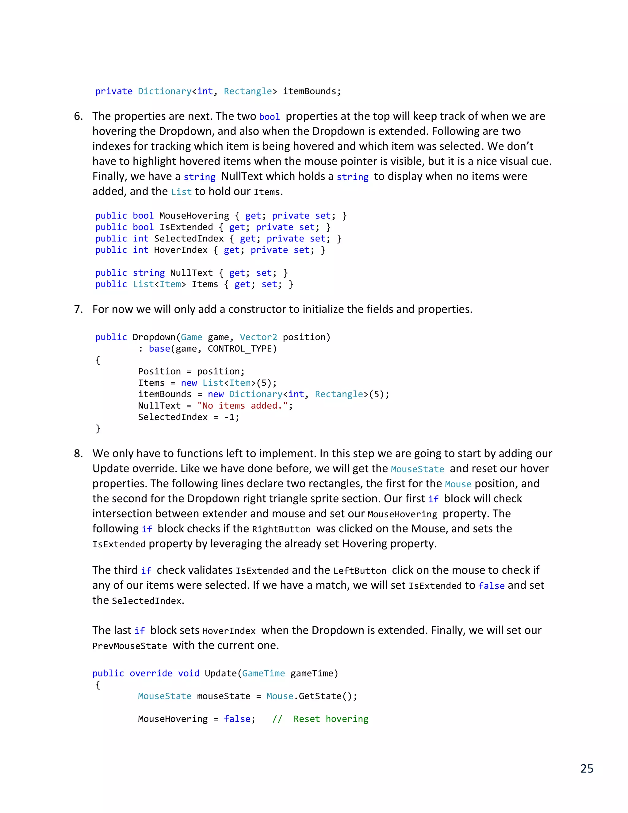 25
private Dictionary<int, Rectangle> itemBounds;
6. The properties are next. The two bool properties at the top will keep track of when we are
hovering the Dropdown, and also when the Dropdown is extended. Following are two
indexes for tracking which item is being hovered and which item was selected. We don’t
have to highlight hovered items when the mouse pointer is visible, but it is a nice visual cue.
Finally, we have a string NullText which holds a string to display when no items were
added, and the List to hold our Items.
public bool MouseHovering { get; private set; }
public bool IsExtended { get; private set; }
public int SelectedIndex { get; private set; }
public int HoverIndex { get; private set; }
public string NullText { get; set; }
public List<Item> Items { get; set; }
7. For now we will only add a constructor to initialize the fields and properties.
public Dropdown(Game game, Vector2 position)
: base(game, CONTROL_TYPE)
{
Position = position;
Items = new List<Item>(5);
itemBounds = new Dictionary<int, Rectangle>(5);
NullText = "No items added.";
SelectedIndex = -1;
}
8. We only have to functions left to implement. In this step we are going to start by adding our
Update override. Like we have done before, we will get the MouseState and reset our hover
properties. The following lines declare two rectangles, the first for the Mouse position, and
the second for the Dropdown right triangle sprite section. Our first if block will check
intersection between extender and mouse and set our MouseHovering property. The
following if block checks if the RightButton was clicked on the Mouse, and sets the
IsExtended property by leveraging the already set Hovering property.
The third if check validates IsExtended and the LeftButton click on the mouse to check if
any of our items were selected. If we have a match, we will set IsExtended to false and set
the SelectedIndex.
The last if block sets HoverIndex when the Dropdown is extended. Finally, we will set our
PrevMouseState with the current one.
public override void Update(GameTime gameTime)
{
MouseState mouseState = Mouse.GetState();
MouseHovering = false; // Reset hovering
 
