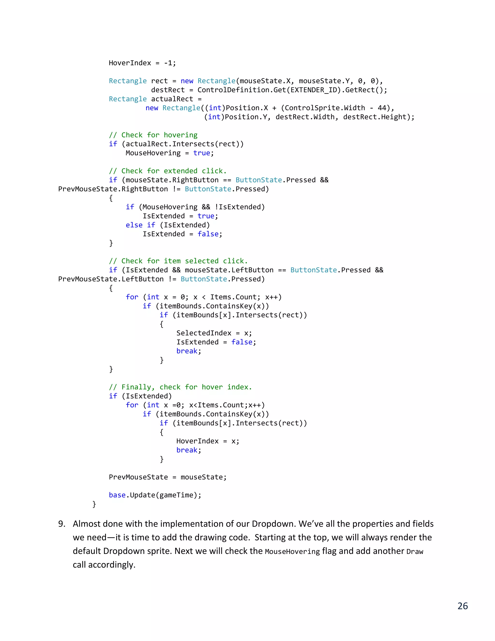 26
HoverIndex = -1;
Rectangle rect = new Rectangle(mouseState.X, mouseState.Y, 0, 0),
destRect = ControlDefinition.Get(EXTENDER_ID).GetRect();
Rectangle actualRect =
new Rectangle((int)Position.X + (ControlSprite.Width - 44),
(int)Position.Y, destRect.Width, destRect.Height);
// Check for hovering
if (actualRect.Intersects(rect))
MouseHovering = true;
// Check for extended click.
if (mouseState.RightButton == ButtonState.Pressed &&
PrevMouseState.RightButton != ButtonState.Pressed)
{
if (MouseHovering && !IsExtended)
IsExtended = true;
else if (IsExtended)
IsExtended = false;
}
// Check for item selected click.
if (IsExtended && mouseState.LeftButton == ButtonState.Pressed &&
PrevMouseState.LeftButton != ButtonState.Pressed)
{
for (int x = 0; x < Items.Count; x++)
if (itemBounds.ContainsKey(x))
if (itemBounds[x].Intersects(rect))
{
SelectedIndex = x;
IsExtended = false;
break;
}
}
// Finally, check for hover index.
if (IsExtended)
for (int x =0; x<Items.Count;x++)
if (itemBounds.ContainsKey(x))
if (itemBounds[x].Intersects(rect))
{
HoverIndex = x;
break;
}
PrevMouseState = mouseState;
base.Update(gameTime);
}
9. Almost done with the implementation of our Dropdown. We’ve all the properties and fields
we need—it is time to add the drawing code. Starting at the top, we will always render the
default Dropdown sprite. Next we will check the MouseHovering flag and add another Draw
call accordingly.
 