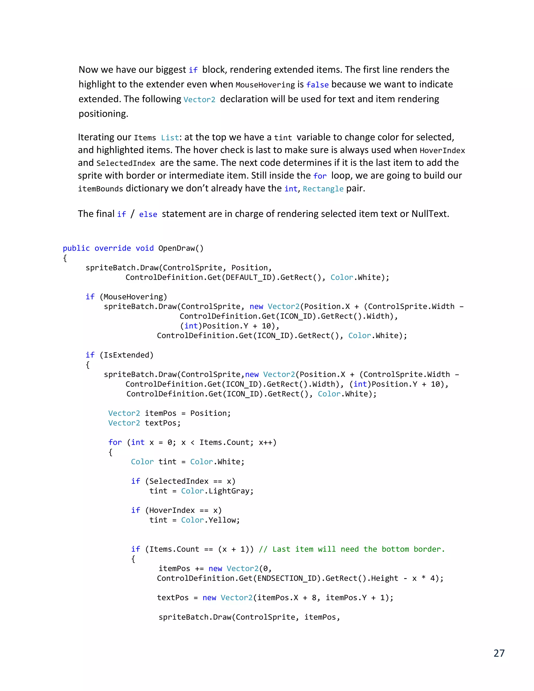 27
Now we have our biggest if block, rendering extended items. The first line renders the
highlight to the extender even when MouseHovering is false because we want to indicate
extended. The following Vector2 declaration will be used for text and item rendering
positioning.
Iterating our Items List: at the top we have a tint variable to change color for selected,
and highlighted items. The hover check is last to make sure is always used when HoverIndex
and SelectedIndex are the same. The next code determines if it is the last item to add the
sprite with border or intermediate item. Still inside the for loop, we are going to build our
itemBounds dictionary we don’t already have the int, Rectangle pair.
The final if / else statement are in charge of rendering selected item text or NullText.
public override void OpenDraw()
{
spriteBatch.Draw(ControlSprite, Position,
ControlDefinition.Get(DEFAULT_ID).GetRect(), Color.White);
if (MouseHovering)
spriteBatch.Draw(ControlSprite, new Vector2(Position.X + (ControlSprite.Width –
ControlDefinition.Get(ICON_ID).GetRect().Width),
(int)Position.Y + 10),
ControlDefinition.Get(ICON_ID).GetRect(), Color.White);
if (IsExtended)
{
spriteBatch.Draw(ControlSprite,new Vector2(Position.X + (ControlSprite.Width –
ControlDefinition.Get(ICON_ID).GetRect().Width), (int)Position.Y + 10),
ControlDefinition.Get(ICON_ID).GetRect(), Color.White);
Vector2 itemPos = Position;
Vector2 textPos;
for (int x = 0; x < Items.Count; x++)
{
Color tint = Color.White;
if (SelectedIndex == x)
tint = Color.LightGray;
if (HoverIndex == x)
tint = Color.Yellow;
if (Items.Count == (x + 1)) // Last item will need the bottom border.
{
itemPos += new Vector2(0,
ControlDefinition.Get(ENDSECTION_ID).GetRect().Height - x * 4);
textPos = new Vector2(itemPos.X + 8, itemPos.Y + 1);
spriteBatch.Draw(ControlSprite, itemPos,
 