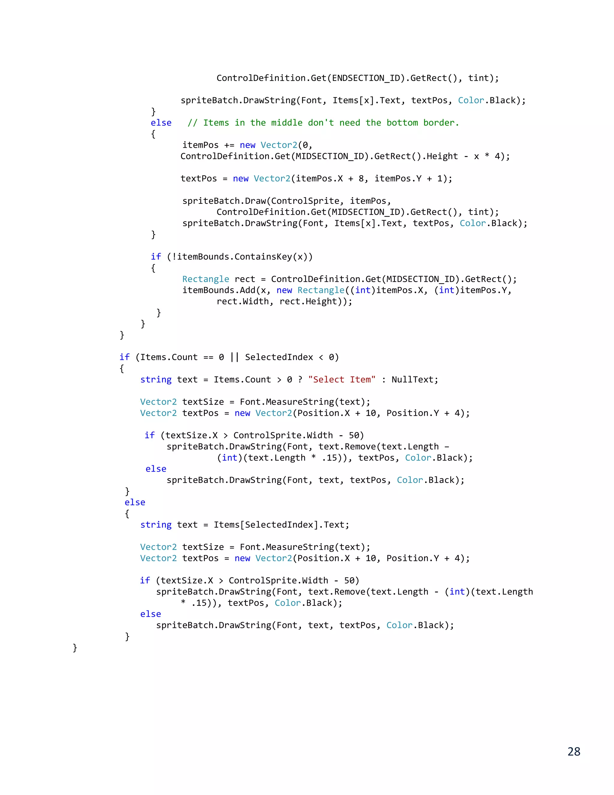 28
ControlDefinition.Get(ENDSECTION_ID).GetRect(), tint);
spriteBatch.DrawString(Font, Items[x].Text, textPos, Color.Black);
}
else // Items in the middle don't need the bottom border.
{
itemPos += new Vector2(0,
ControlDefinition.Get(MIDSECTION_ID).GetRect().Height - x * 4);
textPos = new Vector2(itemPos.X + 8, itemPos.Y + 1);
spriteBatch.Draw(ControlSprite, itemPos,
ControlDefinition.Get(MIDSECTION_ID).GetRect(), tint);
spriteBatch.DrawString(Font, Items[x].Text, textPos, Color.Black);
}
if (!itemBounds.ContainsKey(x))
{
Rectangle rect = ControlDefinition.Get(MIDSECTION_ID).GetRect();
itemBounds.Add(x, new Rectangle((int)itemPos.X, (int)itemPos.Y,
rect.Width, rect.Height));
}
}
}
if (Items.Count == 0 || SelectedIndex < 0)
{
string text = Items.Count > 0 ? "Select Item" : NullText;
Vector2 textSize = Font.MeasureString(text);
Vector2 textPos = new Vector2(Position.X + 10, Position.Y + 4);
if (textSize.X > ControlSprite.Width - 50)
spriteBatch.DrawString(Font, text.Remove(text.Length –
(int)(text.Length * .15)), textPos, Color.Black);
else
spriteBatch.DrawString(Font, text, textPos, Color.Black);
}
else
{
string text = Items[SelectedIndex].Text;
Vector2 textSize = Font.MeasureString(text);
Vector2 textPos = new Vector2(Position.X + 10, Position.Y + 4);
if (textSize.X > ControlSprite.Width - 50)
spriteBatch.DrawString(Font, text.Remove(text.Length - (int)(text.Length
* .15)), textPos, Color.Black);
else
spriteBatch.DrawString(Font, text, textPos, Color.Black);
}
}
 