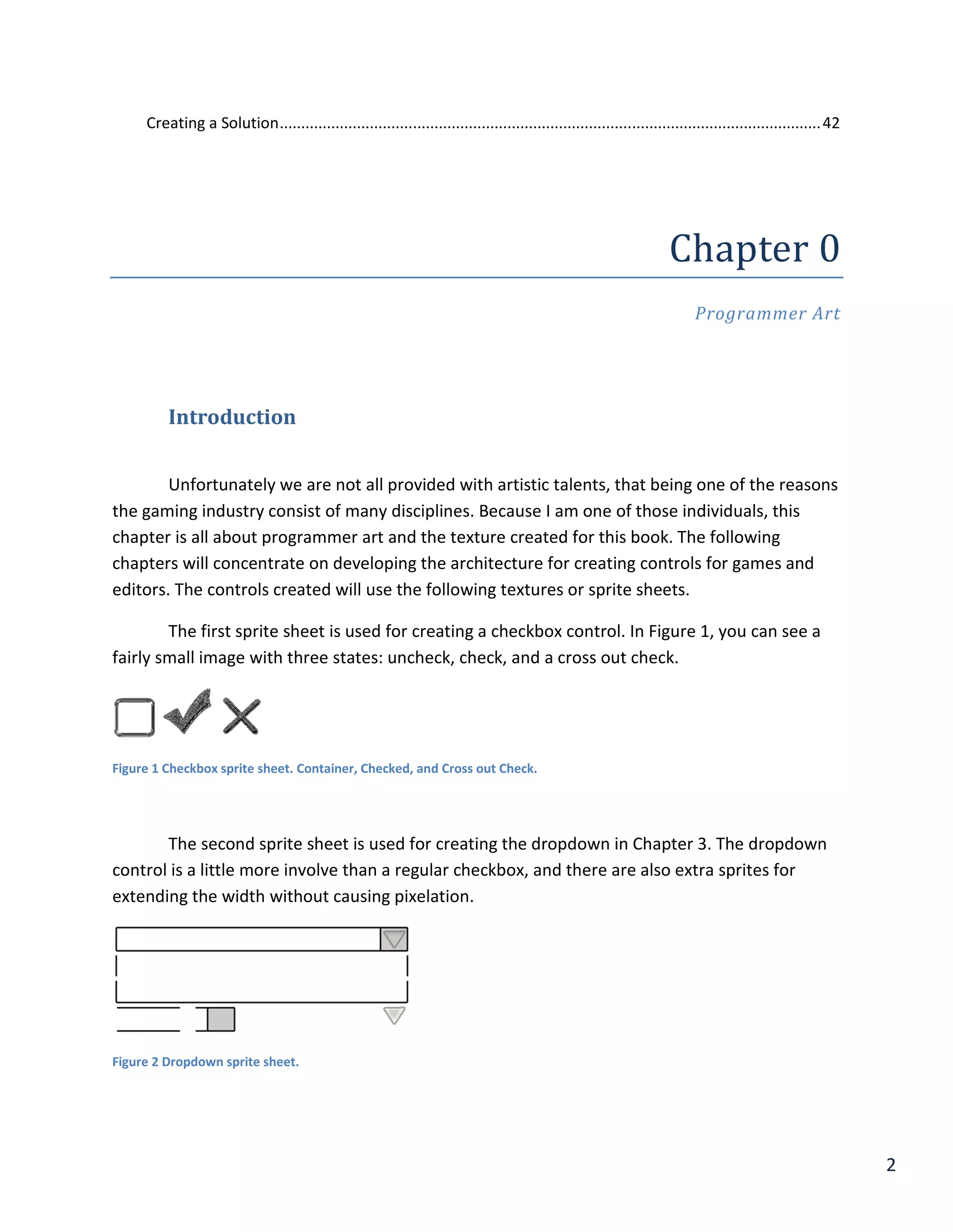 2
Creating a Solution..............................................................................................................................42
Chapter 0
Programmer Art
Introduction
Unfortunately we are not all provided with artistic talents, that being one of the reasons
the gaming industry consist of many disciplines. Because I am one of those individuals, this
chapter is all about programmer art and the texture created for this book. The following
chapters will concentrate on developing the architecture for creating controls for games and
editors. The controls created will use the following textures or sprite sheets.
The first sprite sheet is used for creating a checkbox control. In Figure 1, you can see a
fairly small image with three states: uncheck, check, and a cross out check.
Figure 1 Checkbox sprite sheet. Container, Checked, and Cross out Check.
The second sprite sheet is used for creating the dropdown in Chapter 3. The dropdown
control is a little more involve than a regular checkbox, and there are also extra sprites for
extending the width without causing pixelation.
Figure 2 Dropdown sprite sheet.
 