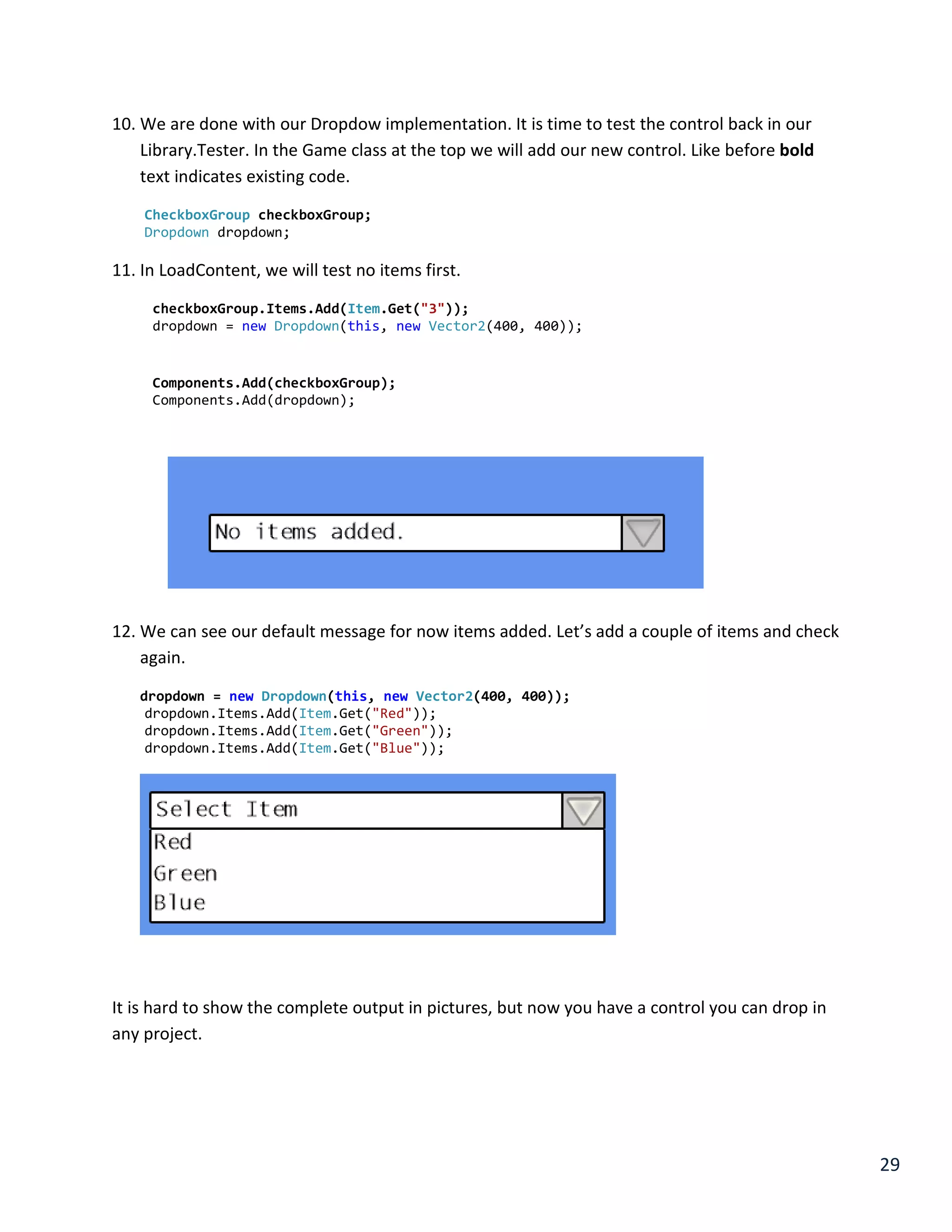 29
10. We are done with our Dropdow implementation. It is time to test the control back in our
Library.Tester. In the Game class at the top we will add our new control. Like before bold
text indicates existing code.
CheckboxGroup checkboxGroup;
Dropdown dropdown;
11. In LoadContent, we will test no items first.
checkboxGroup.Items.Add(Item.Get("3"));
dropdown = new Dropdown(this, new Vector2(400, 400));
Components.Add(checkboxGroup);
Components.Add(dropdown);
12. We can see our default message for now items added. Let’s add a couple of items and check
again.
dropdown = new Dropdown(this, new Vector2(400, 400));
dropdown.Items.Add(Item.Get("Red"));
dropdown.Items.Add(Item.Get("Green"));
dropdown.Items.Add(Item.Get("Blue"));
It is hard to show the complete output in pictures, but now you have a control you can drop in
any project.
 