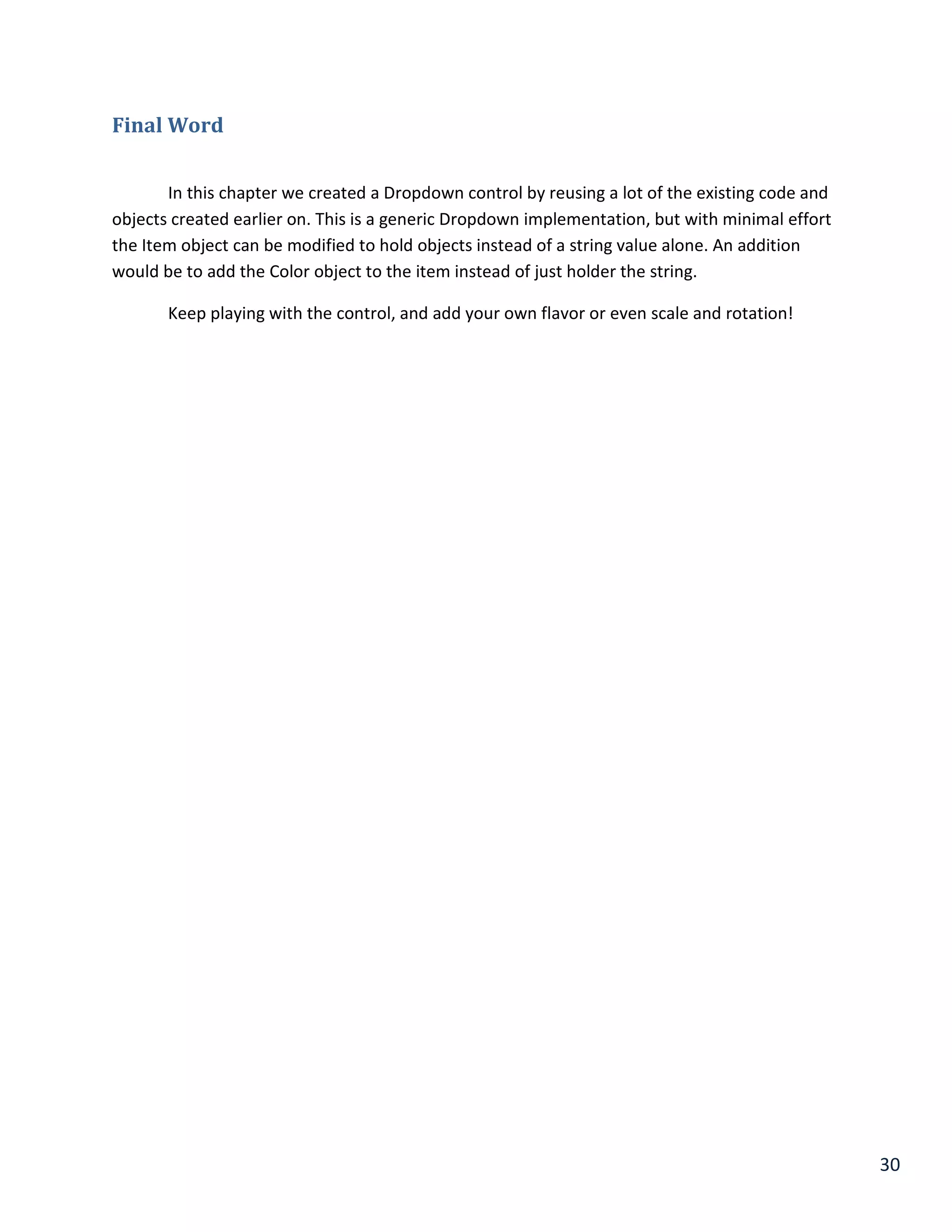30
Final Word
In this chapter we created a Dropdown control by reusing a lot of the existing code and
objects created earlier on. This is a generic Dropdown implementation, but with minimal effort
the Item object can be modified to hold objects instead of a string value alone. An addition
would be to add the Color object to the item instead of just holder the string.
Keep playing with the control, and add your own flavor or even scale and rotation!
 