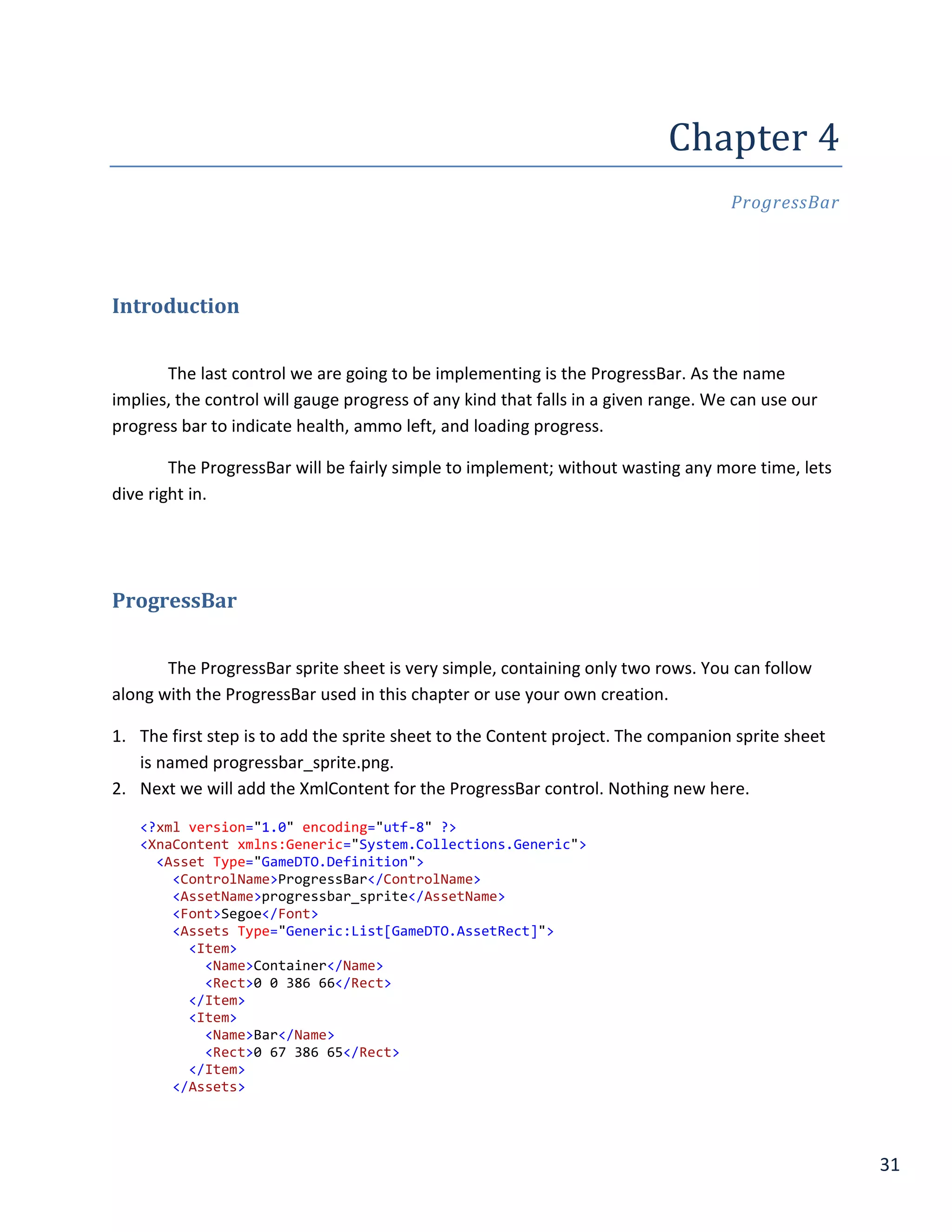 31
Chapter	4	
ProgressBar
Introduction
The last control we are going to be implementing is the ProgressBar. As the name
implies, the control will gauge progress of any kind that falls in a given range. We can use our
progress bar to indicate health, ammo left, and loading progress.
The ProgressBar will be fairly simple to implement; without wasting any more time, lets
dive right in.
ProgressBar
The ProgressBar sprite sheet is very simple, containing only two rows. You can follow
along with the ProgressBar used in this chapter or use your own creation.
1. The first step is to add the sprite sheet to the Content project. The companion sprite sheet
is named progressbar_sprite.png.
2. Next we will add the XmlContent for the ProgressBar control. Nothing new here.
<?xml version="1.0" encoding="utf-8" ?>
<XnaContent xmlns:Generic="System.Collections.Generic">
<Asset Type="GameDTO.Definition">
<ControlName>ProgressBar</ControlName>
<AssetName>progressbar_sprite</AssetName>
<Font>Segoe</Font>
<Assets Type="Generic:List[GameDTO.AssetRect]">
<Item>
<Name>Container</Name>
<Rect>0 0 386 66</Rect>
</Item>
<Item>
<Name>Bar</Name>
<Rect>0 67 386 65</Rect>
</Item>
</Assets>
 