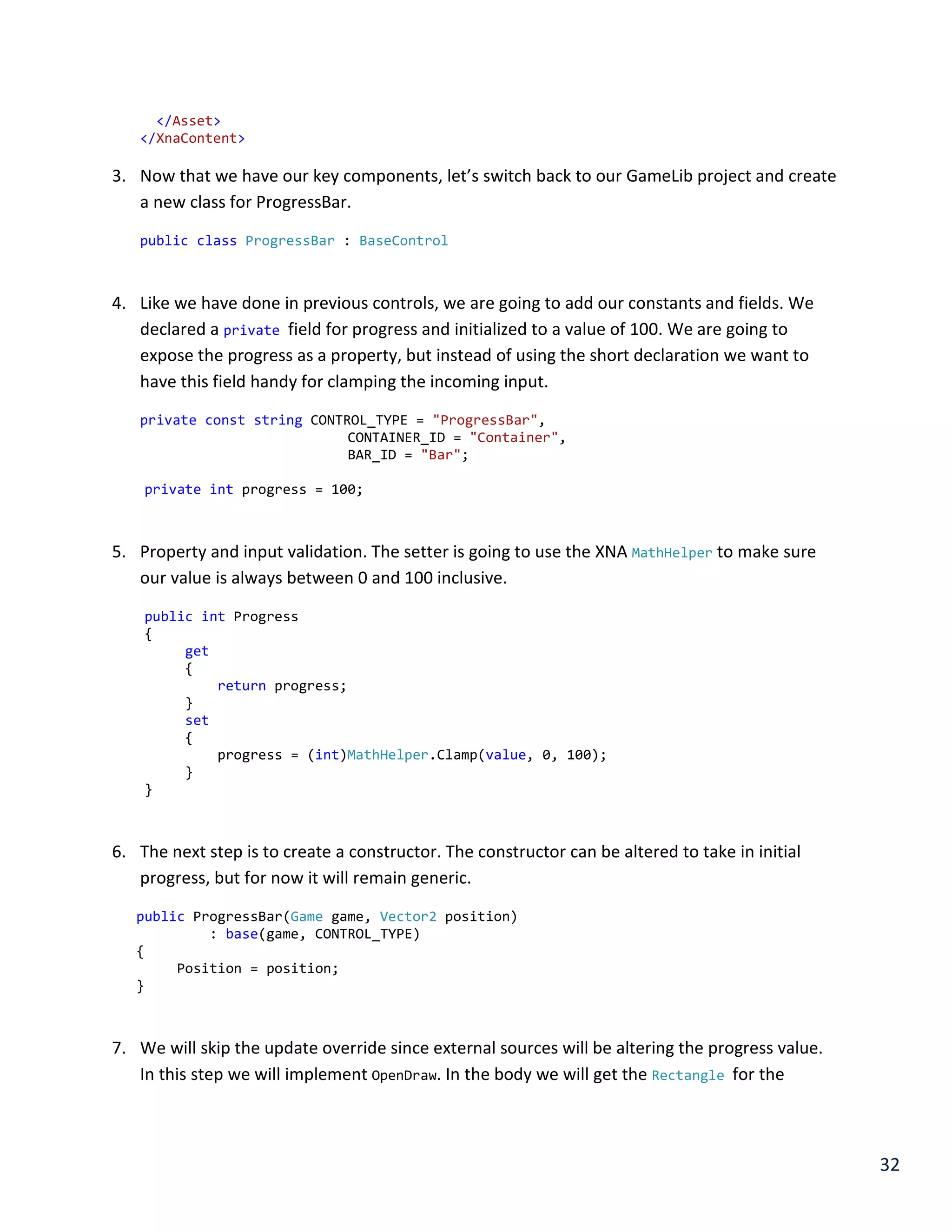 32
</Asset>
</XnaContent>
3. Now that we have our key components, let’s switch back to our GameLib project and create
a new class for ProgressBar.
public class ProgressBar : BaseControl
4. Like we have done in previous controls, we are going to add our constants and fields. We
declared a private field for progress and initialized to a value of 100. We are going to
expose the progress as a property, but instead of using the short declaration we want to
have this field handy for clamping the incoming input.
private const string CONTROL_TYPE = "ProgressBar",
CONTAINER_ID = "Container",
BAR_ID = "Bar";
private int progress = 100;
5. Property and input validation. The setter is going to use the XNA MathHelper to make sure
our value is always between 0 and 100 inclusive.
public int Progress
{
get
{
return progress;
}
set
{
progress = (int)MathHelper.Clamp(value, 0, 100);
}
}
6. The next step is to create a constructor. The constructor can be altered to take in initial
progress, but for now it will remain generic.
public ProgressBar(Game game, Vector2 position)
: base(game, CONTROL_TYPE)
{
Position = position;
}
7. We will skip the update override since external sources will be altering the progress value.
In this step we will implement OpenDraw. In the body we will get the Rectangle for the
 