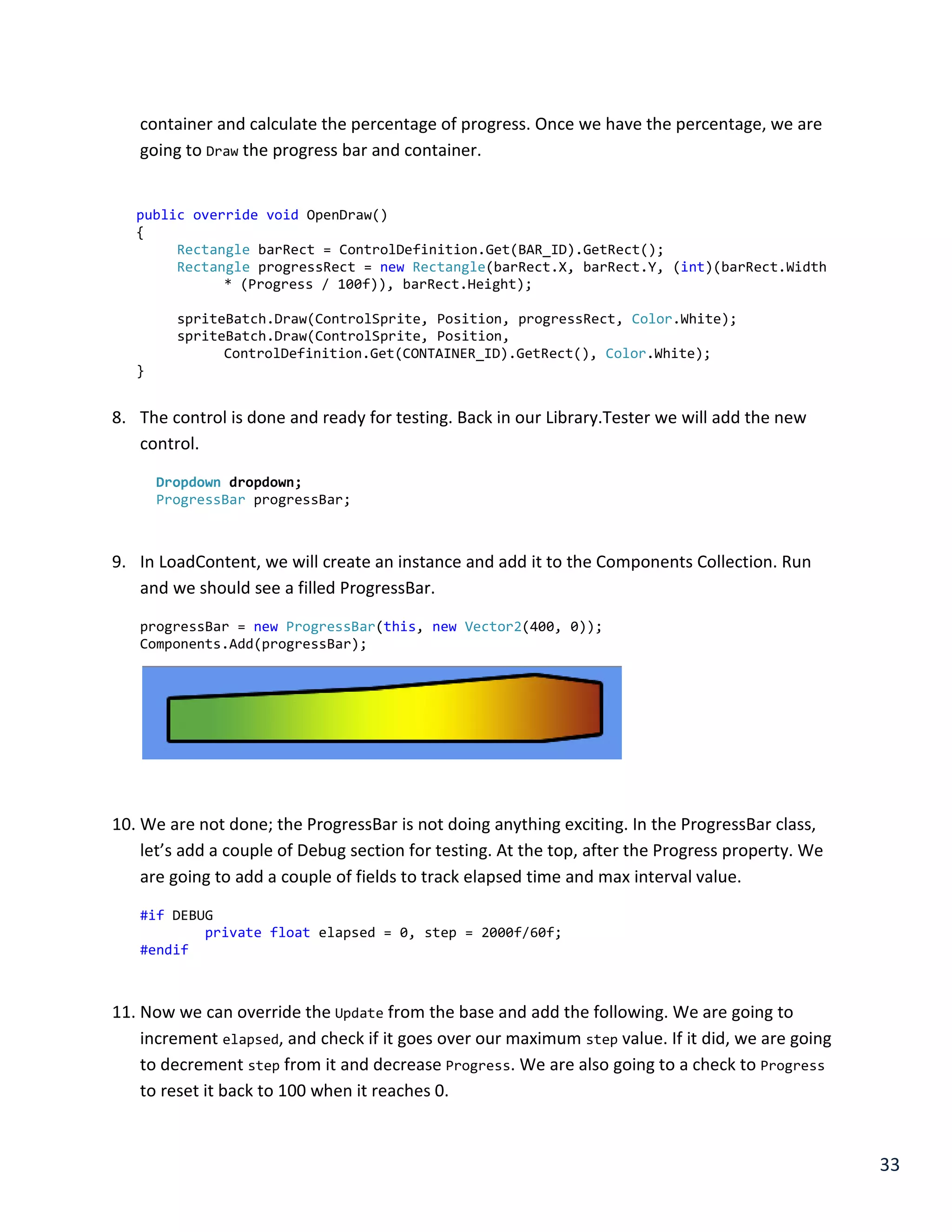 33
container and calculate the percentage of progress. Once we have the percentage, we are
going to Draw the progress bar and container.
public override void OpenDraw()
{
Rectangle barRect = ControlDefinition.Get(BAR_ID).GetRect();
Rectangle progressRect = new Rectangle(barRect.X, barRect.Y, (int)(barRect.Width
* (Progress / 100f)), barRect.Height);
spriteBatch.Draw(ControlSprite, Position, progressRect, Color.White);
spriteBatch.Draw(ControlSprite, Position,
ControlDefinition.Get(CONTAINER_ID).GetRect(), Color.White);
}
8. The control is done and ready for testing. Back in our Library.Tester we will add the new
control.
Dropdown dropdown;
ProgressBar progressBar;
9. In LoadContent, we will create an instance and add it to the Components Collection. Run
and we should see a filled ProgressBar.
progressBar = new ProgressBar(this, new Vector2(400, 0));
Components.Add(progressBar);
10. We are not done; the ProgressBar is not doing anything exciting. In the ProgressBar class,
let’s add a couple of Debug section for testing. At the top, after the Progress property. We
are going to add a couple of fields to track elapsed time and max interval value.
#if DEBUG
private float elapsed = 0, step = 2000f/60f;
#endif
11. Now we can override the Update from the base and add the following. We are going to
increment elapsed, and check if it goes over our maximum step value. If it did, we are going
to decrement step from it and decrease Progress. We are also going to a check to Progress
to reset it back to 100 when it reaches 0.
 