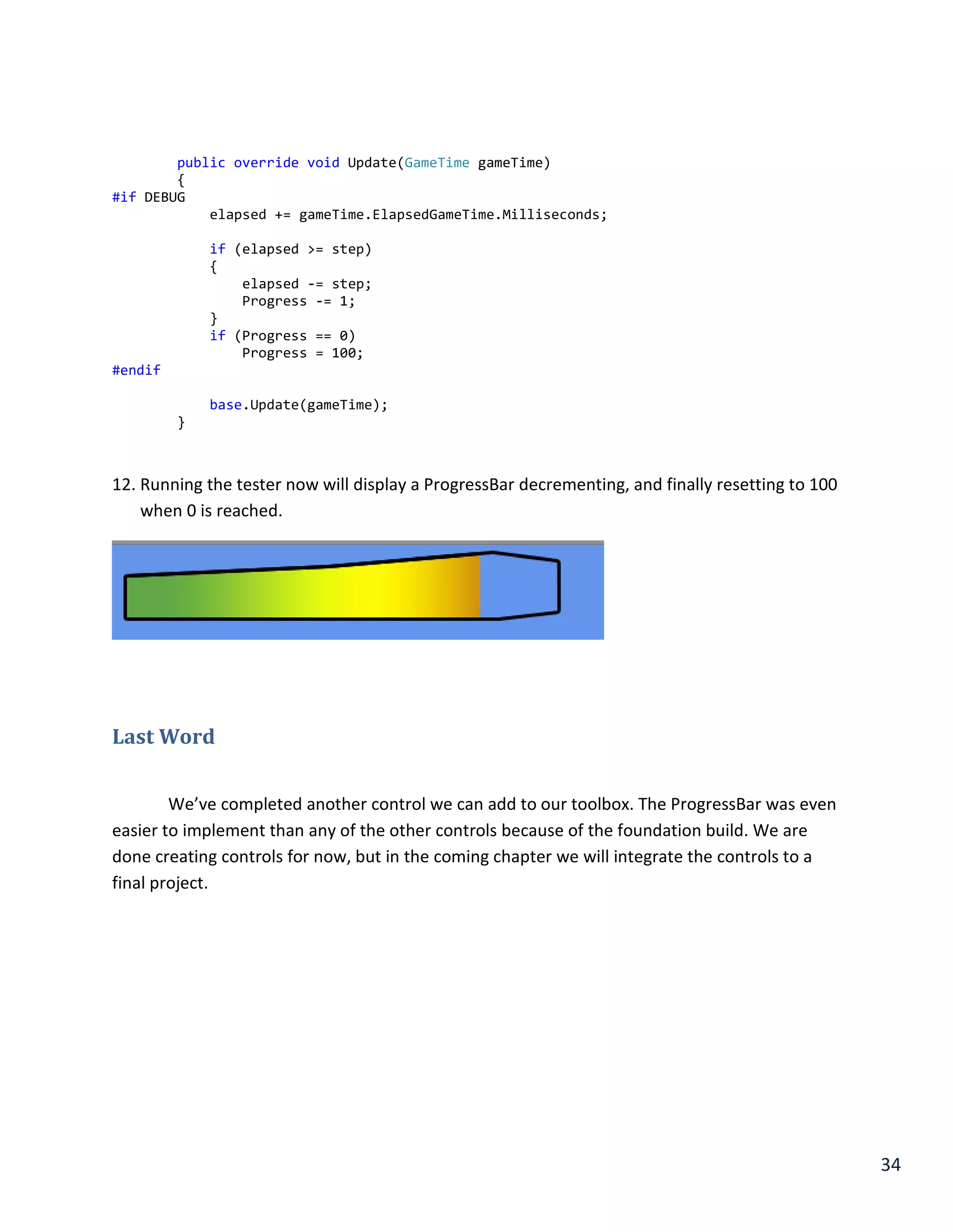 34
public override void Update(GameTime gameTime)
{
#if DEBUG
elapsed += gameTime.ElapsedGameTime.Milliseconds;
if (elapsed >= step)
{
elapsed -= step;
Progress -= 1;
}
if (Progress == 0)
Progress = 100;
#endif
base.Update(gameTime);
}
12. Running the tester now will display a ProgressBar decrementing, and finally resetting to 100
when 0 is reached.
Last Word
We’ve completed another control we can add to our toolbox. The ProgressBar was even
easier to implement than any of the other controls because of the foundation build. We are
done creating controls for now, but in the coming chapter we will integrate the controls to a
final project.
 