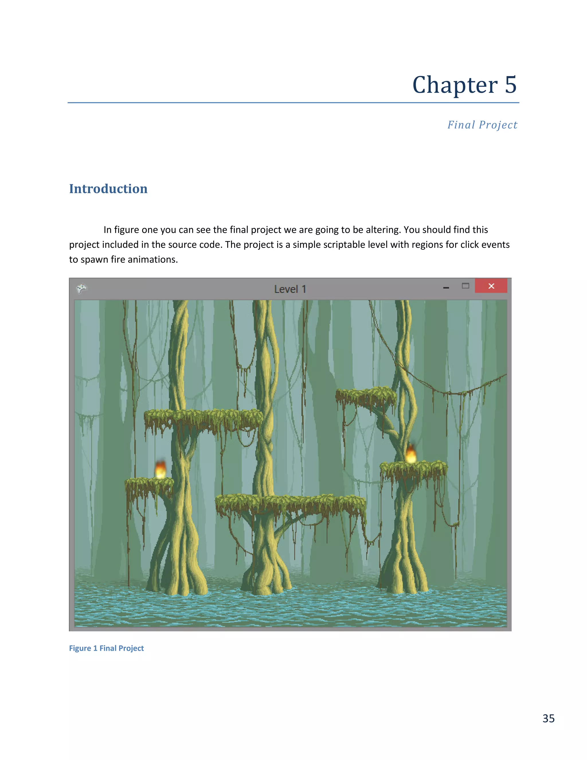 35
Chapter	5	
Final Project
Introduction
In figure one you can see the final project we are going to be altering. You should find this
project included in the source code. The project is a simple scriptable level with regions for click events
to spawn fire animations.
Figure 1 Final Project
 
