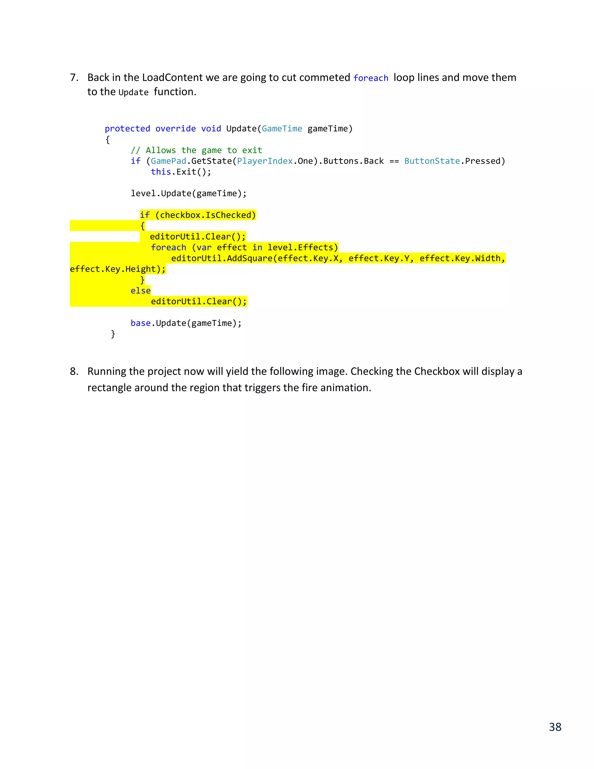 38
7. Back in the LoadContent we are going to cut commeted foreach loop lines and move them
to the Update function.
protected override void Update(GameTime gameTime)
{
// Allows the game to exit
if (GamePad.GetState(PlayerIndex.One).Buttons.Back == ButtonState.Pressed)
this.Exit();
level.Update(gameTime);
if (checkbox.IsChecked)
{
editorUtil.Clear();
foreach (var effect in level.Effects)
editorUtil.AddSquare(effect.Key.X, effect.Key.Y, effect.Key.Width,
effect.Key.Height);
}
else
editorUtil.Clear();
base.Update(gameTime);
}
8. Running the project now will yield the following image. Checking the Checkbox will display a
rectangle around the region that triggers the fire animation.
 