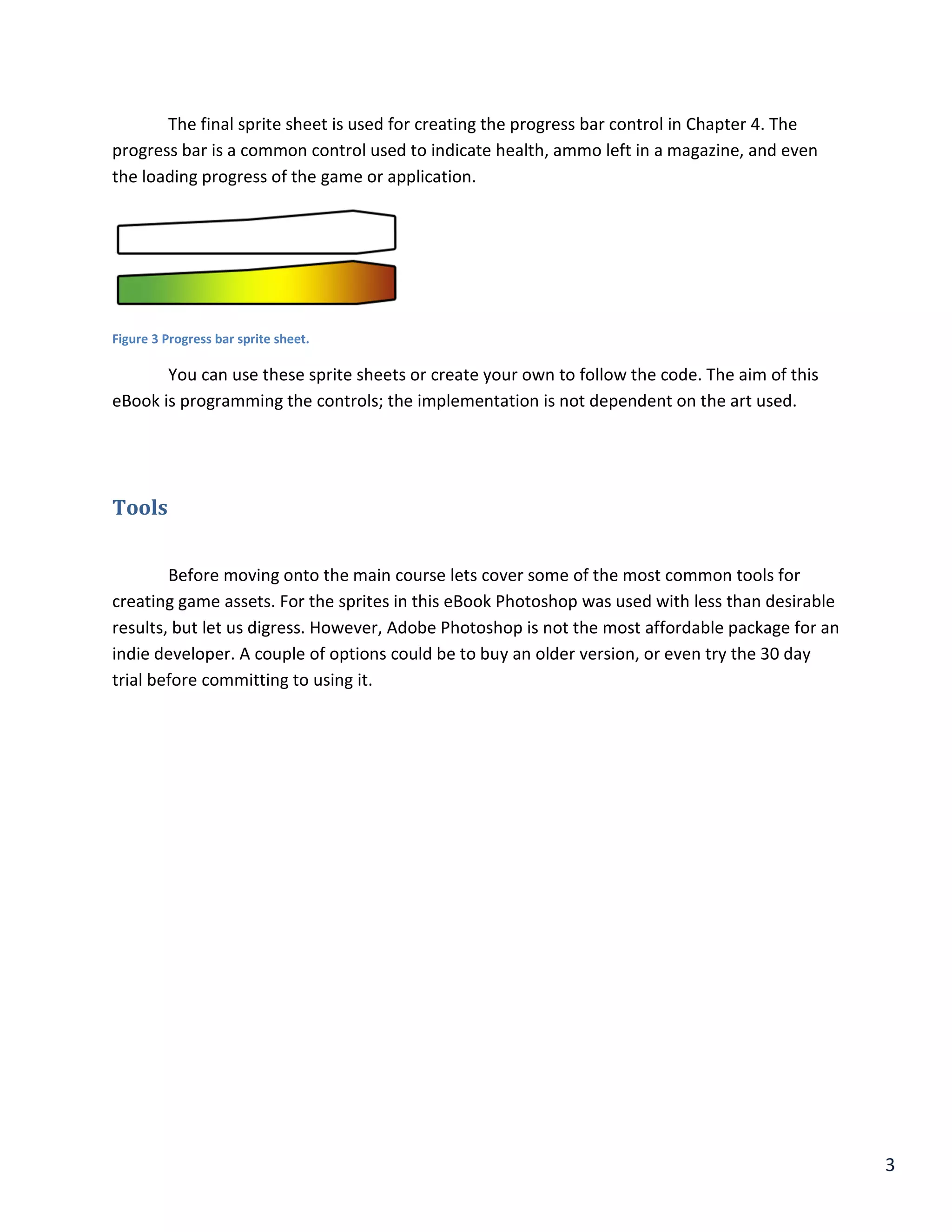 3
The final sprite sheet is used for creating the progress bar control in Chapter 4. The
progress bar is a common control used to indicate health, ammo left in a magazine, and even
the loading progress of the game or application.
Figure 3 Progress bar sprite sheet.
You can use these sprite sheets or create your own to follow the code. The aim of this
eBook is programming the controls; the implementation is not dependent on the art used.
Tools
Before moving onto the main course lets cover some of the most common tools for
creating game assets. For the sprites in this eBook Photoshop was used with less than desirable
results, but let us digress. However, Adobe Photoshop is not the most affordable package for an
indie developer. A couple of options could be to buy an older version, or even try the 30 day
trial before committing to using it.
 