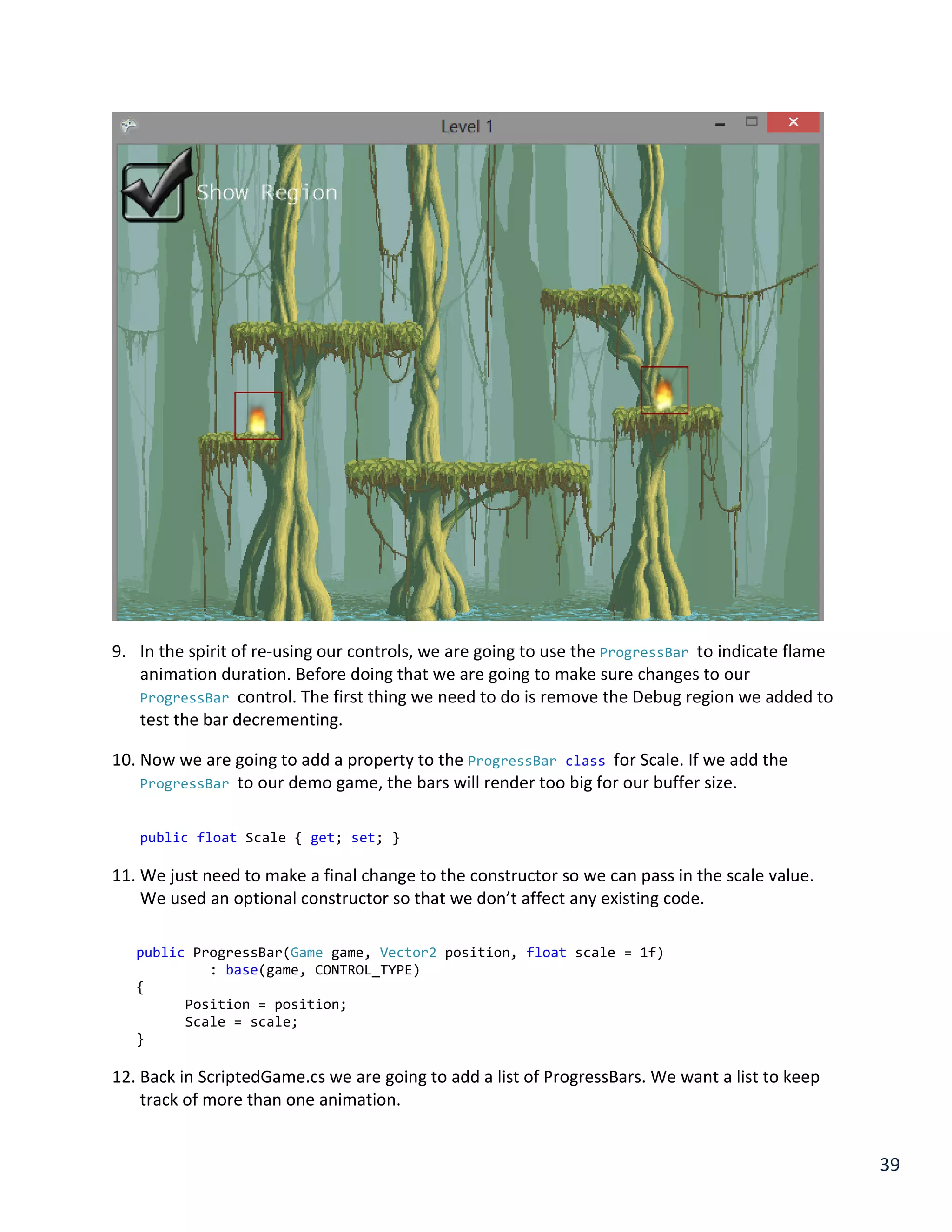 39
9. In the spirit of re-using our controls, we are going to use the ProgressBar to indicate flame
animation duration. Before doing that we are going to make sure changes to our
ProgressBar control. The first thing we need to do is remove the Debug region we added to
test the bar decrementing.
10. Now we are going to add a property to the ProgressBar class for Scale. If we add the
ProgressBar to our demo game, the bars will render too big for our buffer size.
public float Scale { get; set; }
11. We just need to make a final change to the constructor so we can pass in the scale value.
We used an optional constructor so that we don’t affect any existing code.
public ProgressBar(Game game, Vector2 position, float scale = 1f)
: base(game, CONTROL_TYPE)
{
Position = position;
Scale = scale;
}
12. Back in ScriptedGame.cs we are going to add a list of ProgressBars. We want a list to keep
track of more than one animation.
 