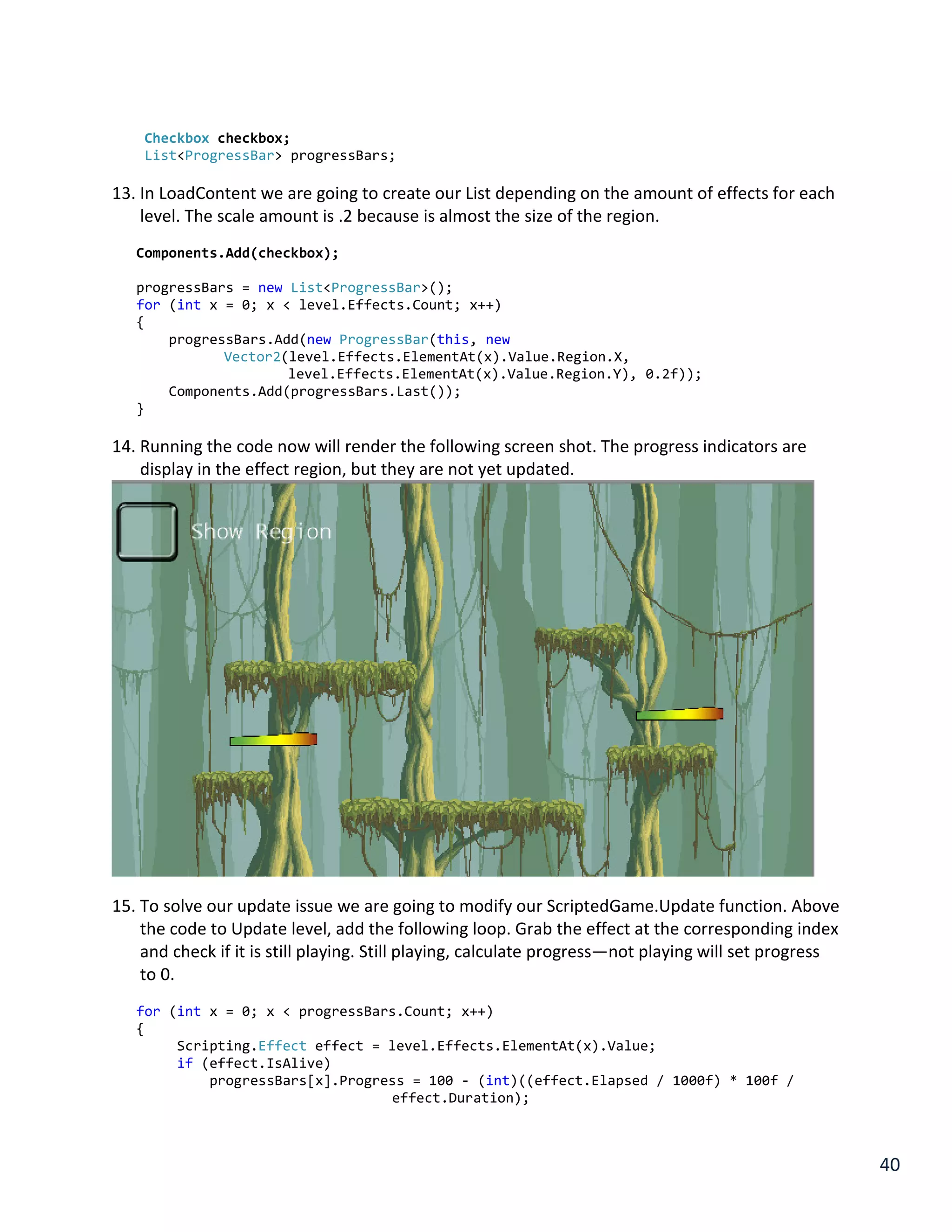 40
Checkbox checkbox;
List<ProgressBar> progressBars;
13. In LoadContent we are going to create our List depending on the amount of effects for each
level. The scale amount is .2 because is almost the size of the region.
Components.Add(checkbox);
progressBars = new List<ProgressBar>();
for (int x = 0; x < level.Effects.Count; x++)
{
progressBars.Add(new ProgressBar(this, new
Vector2(level.Effects.ElementAt(x).Value.Region.X,
level.Effects.ElementAt(x).Value.Region.Y), 0.2f));
Components.Add(progressBars.Last());
}
14. Running the code now will render the following screen shot. The progress indicators are
display in the effect region, but they are not yet updated.
15. To solve our update issue we are going to modify our ScriptedGame.Update function. Above
the code to Update level, add the following loop. Grab the effect at the corresponding index
and check if it is still playing. Still playing, calculate progress—not playing will set progress
to 0.
for (int x = 0; x < progressBars.Count; x++)
{
Scripting.Effect effect = level.Effects.ElementAt(x).Value;
if (effect.IsAlive)
progressBars[x].Progress = 100 - (int)((effect.Elapsed / 1000f) * 100f /
effect.Duration);
 