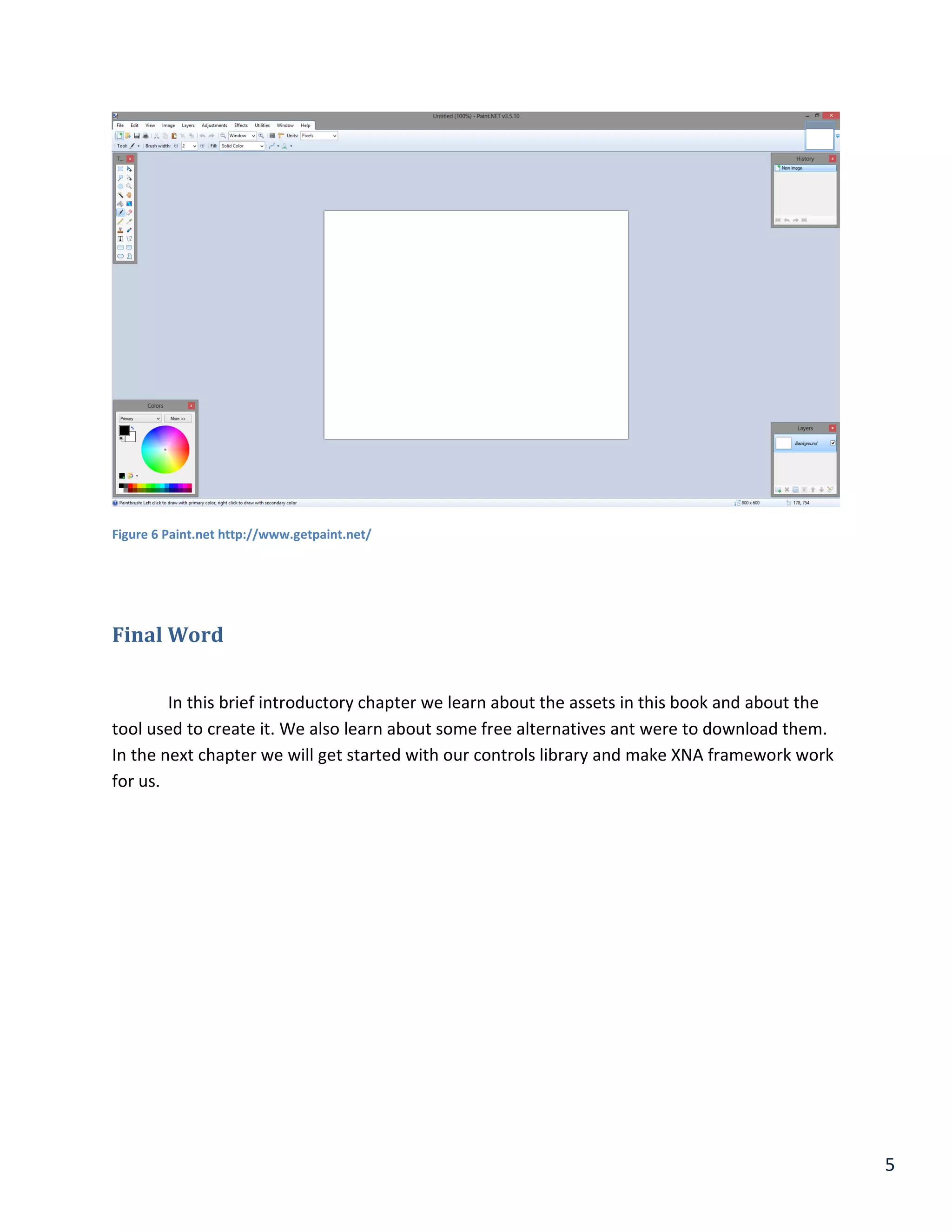 5
Figure 6 Paint.net http://www.getpaint.net/
Final Word
In this brief introductory chapter we learn about the assets in this book and about the
tool used to create it. We also learn about some free alternatives ant were to download them.
In the next chapter we will get started with our controls library and make XNA framework work
for us.
 