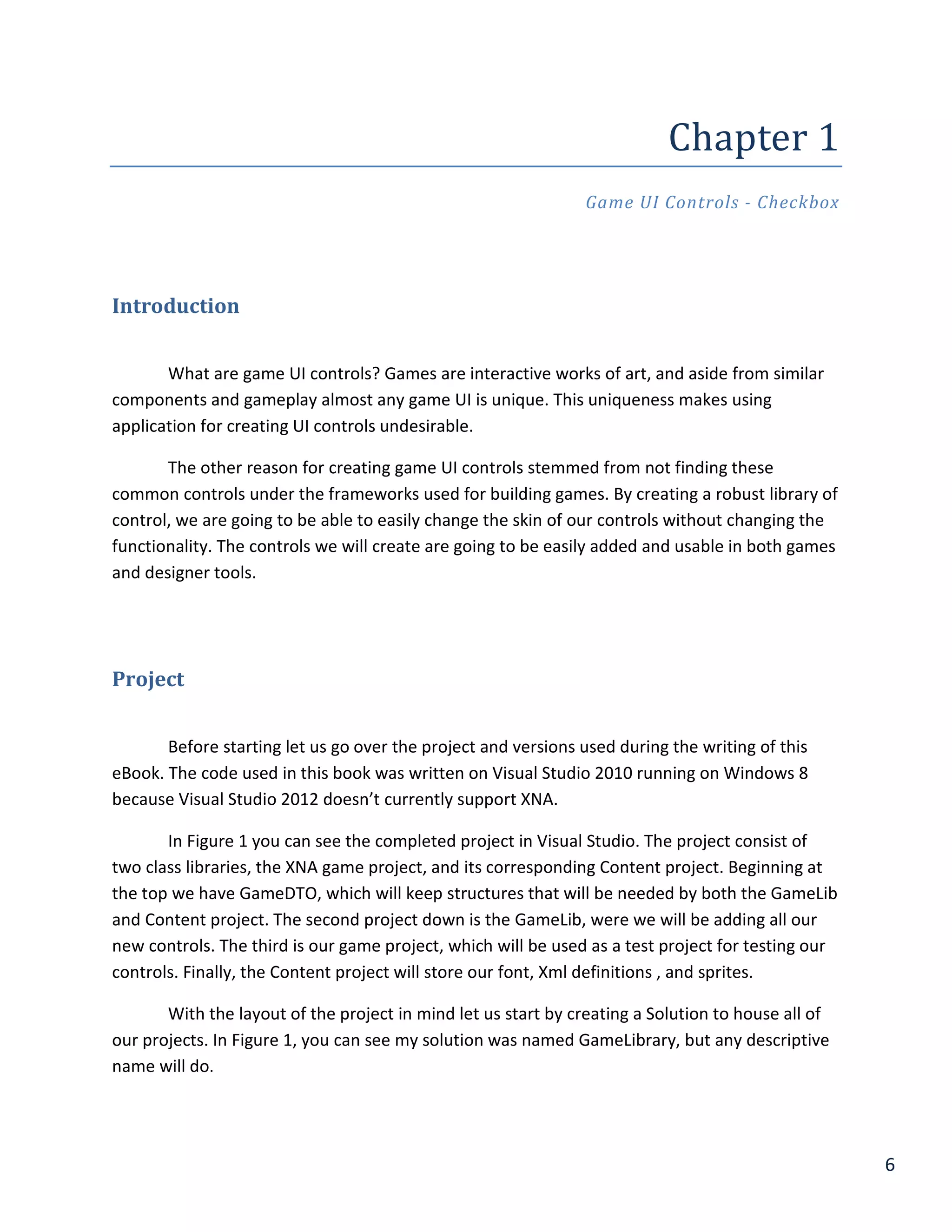 6
Chapter	1	
Game UI Controls - Checkbox
Introduction
What are game UI controls? Games are interactive works of art, and aside from similar
components and gameplay almost any game UI is unique. This uniqueness makes using
application for creating UI controls undesirable.
The other reason for creating game UI controls stemmed from not finding these
common controls under the frameworks used for building games. By creating a robust library of
control, we are going to be able to easily change the skin of our controls without changing the
functionality. The controls we will create are going to be easily added and usable in both games
and designer tools.
Project
Before starting let us go over the project and versions used during the writing of this
eBook. The code used in this book was written on Visual Studio 2010 running on Windows 8
because Visual Studio 2012 doesn’t currently support XNA.
In Figure 1 you can see the completed project in Visual Studio. The project consist of
two class libraries, the XNA game project, and its corresponding Content project. Beginning at
the top we have GameDTO, which will keep structures that will be needed by both the GameLib
and Content project. The second project down is the GameLib, were we will be adding all our
new controls. The third is our game project, which will be used as a test project for testing our
controls. Finally, the Content project will store our font, Xml definitions , and sprites.
With the layout of the project in mind let us start by creating a Solution to house all of
our projects. In Figure 1, you can see my solution was named GameLibrary, but any descriptive
name will do.
 