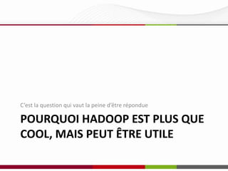 C’est la question qui vaut la peine d’être répondue

POURQUOI HADOOP EST PLUS QUE
COOL, MAIS PEUT ÊTRE UTILE

 