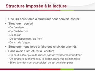 Structure imposée à la lecture
• Une BD nous force à structurer pour pouvoir insérer
• Structurer requiert
–De l’analyse
–De l’architecture
–Du design
–Du développement “up-front”
–Donc…de l’argent

• Structurer nous force à faire des choix de priorités
• Sans avoir à structurer à l’écriture
–On peut insérer plein de choses sans investissement “up-front”
–On structure au moment ou le besoin d’analyse se manifeste
–Si les données sont accessibles, on est déjà bien partis

 