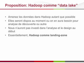 Proposition: Hadoop comme “data lake”
• Amenez les données dans Hadoop autant que possible
• Elles seront dispos au moment ou on en aura besoin pour
analyse de découverte ou autre
• Nous n’auront pas investi dans l’analyse et le design au
début
• Essentiellement, Hadoop comme landing-zone

 