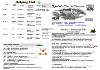 Date         Mass
                  Times        Readers         Eucharistic
                                                Ministers
                                                               Collectors Rosary
                                                                                                St John’s Church Carraroe
3rd Dec        7:30        Carraroe N.S      Kitty Doyle     P Gorman Month of Dec
                                             Kathleen Noonan E Moran Martin Scanlon                                   Parish
                                             Catherine Lynch
4th Dec        9:30        Fergal Kelly      Brid Blake      J Keegan
                                             Leo Marren
               11:30       Imelda Henry                      R Henry
                                                             B Murphy                                                 Newsletter
8th Dec        10;00am     Carraroe NS       Maura Marren       J Keegan
                                                                                                Priest: Fr Jim Murray, Email:    carraroe@holywellsligo.com
               7.30pm      Tommy             Johnny Mc          P Gorman
                                                                                                Phone: 071-9162136      Mobile: 087-8198466
                           McManus           Goldrick           E Moran
                                                                                                Websites: www.carraroechurchsligo.com       www.holywellsligo.com
                                             Vincent Dunbar

                                                                             Altar Society
10th Dec       7:30        Paddy Galvin      Pauline
                                             Jordon
                                                         P Gorman
                                                         E Moran             Frances Kelly
                                                                                                                  Sunday 4th December 2011
                                             Mary Murphy                     Martina Anderson                            2nd Sunday of Advent
                                                                             Emile Feehily      Mass Times: Saturday 7:30pm Sunday 9:30am & 11:30am
11th Dec       9:30        Carraroe N.S      Ann Hickey      J Keegan
                                                                             Mary T Scanlon
                                                                                                 Holidays 10:00am & 7:30pm
               11:30       Mary Hough        Frances Kelly R Henry           Mary Dunbar        Church Gate Collections
                                             Mary Rose     B Murphy          Mary Kivlehan      We would ask those who are collecting outside the Church to respect the conditions of
                                             Casey                                              the permit granted. As stated baskets etc or notices should not be placed beside
                                                                                                Church gates. No collection may take place on the Community Centre grounds.

                                                                                                Divine Mercy – Invitation to Prayer
Mass Times & Intentions                                                                         The Divine Mercy Prayers are said every Friday in Carraroe Church at 3:00pm for
                                                                                                the intentions of our Parish. Please come along and join in this time of prayer.
Sat 7:30 pm Margaret, Patrick & Vincent Dunleavy (Anni)
Sun 9:30am Michael Curran (Birthday Rem)                                                        Sick and Housebound: Mass is on 107FM. Just tune your radio before Mass.
Sun 11:30am Jim Gilmartin/ Nell Coyle (Anni)
Mon No Morning Mass                                                                             The Beginning Experience
Tue No Morning Mass                                                                             Is a specially designed programme, which helps separated and widowed people make
Wed 10:00 am Feast of the Immaculate Conception – Holyday                                       a new beginning in life. It offers healing, an opportunity to appreciate ones own
Thur 10:00 am                                                                                   goodness and above all hope for the future. The next meeting is Tuesday 6th
Thur 7:30pm J.T. & Teresa McManus (Anni)                                                        December at 8pm in St. Michael’s Family Life Centre, Church Hill, Sligo.
Fri 10:00am Josephine Bogan & Dec of Byrne & Scanlon family                                      Tel: 071-9170329.
Sat    7:30pm Hugh Rooney (Anni)                                                                Readers/ Eucharistic Minsters
Sun    9:30am Bridget & Charles Gormally (Anni)                                                 Please check your timetable for the day and date you are helping our in our Parish.
Sun 11:30am Fred Kelly (2nd Anni)                                                               Thank you for your support.
 Newsletter Announcements
Should be sent in by Wednesday afternoon for inclusion in the                                   Church Bookstand
Weekend Newsletter.                                                                             A variety of books and cards are available at the Church Bookstand. Please take a
Keep our Church Tidy: Please return your Missalette to the end of the seat                      look. Next week copies of our 2012 Parish Calendar will be available.
after Mass.
 