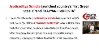 Jyotiraditya Scindia launched country’s first Green
Steel Brand “KALYANI FeRRESTA”
• Union Steel Minister, Jyotiraditya Scindia has launched India’s
first Green Steel Brand “KALYANI FeRRESTA” in New Delhi. This
first-of-its-kind steel has been manufactured by a Pune-based
Steel company, Kalyani group by using renewable energy
resources, leaving zero carbon footprints in the environment.
 