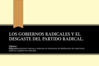 LOS GOBIERNOS RADICALES Y EL
DESGASTE DEL PARTIDO RADICAL.
Objetivo :
Relaciona presiones internas y externas en el proceso de debilitación de coaliciones
políticas y gobiernos radicales.
 