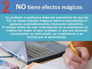 Un profesor o profesora debe ser consciente de que las
TIC no tienen efectos mágicos sobre el aprendizaje ni
generan automáticamente innovación educativa.
El simple hecho de usar ordenadores en la enseñanza no
implica ser mejor ni peor profesor ni que sus alumnos
incrementen su motivación, su rendimiento o su
interés por el aprendizaje.
NO tiene efectos mágicos
2
 