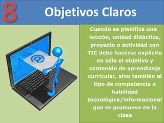 Objetivos Claros8 Cuando se planifica una
lección, unidad didáctica,
proyecto o actividad con
TIC debe hacerse explícito
no sólo el objetivo y
contenido de aprendizaje
curricular, sino también el
tipo de competencia o
habilidad
tecnológica/informacional
que se promueve en la
clase
 