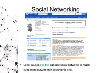 Social Networking Local causes  like this  can use social networks to reach supporters outwith their geographic area.   