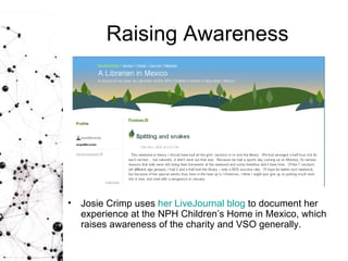 Raising Awareness Josie Crimp uses  her  LiveJournal   blog  to document her experience at the NPH Children’s Home in Mexico, which raises awareness of the charity and VSO generally. 