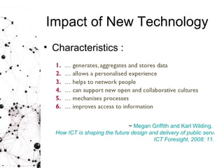 Impact of New Technology Characteristics : ~  Megan Griffith and Karl Wilding.  How ICT is shaping the future design and delivery of public services.  ICT Foresight, 2008: 11. 