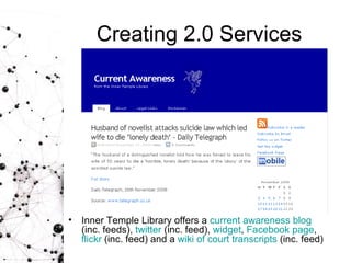 Creating 2.0 Services Inner Temple Library offers a  current awareness  blog   (inc. feeds),  twitter  (inc. feed),  widget ,  Facebook  page ,  flickr  (inc. feed) and a  wiki  of court transcripts  (inc. feed) 