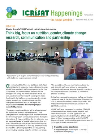 NewsletterHappenings
In-house version 4 December 2020, No.1883
Think big, focus on nutrition, gender, climate change
research, communication and partnership
Virtual visit
On a virtual visit to offices and facilities in Mali, Niger
and Nigeria, Dr Jacqueline Hughes, Director General,
ICRISAT, interacted with staff updating them on the One
CGIAR move, the opportunities it presents and the
changes it will bring. The overall aim of the move, she
said, was to ensure that research is strong with stable
funding with the big focus on nutrition, gender, climate
change research and strengthening partnership.
Dr Hughes commended work in the region and
emphasized the need for documenting impacts
supported by metrics.
“Things are changing and there will be a huge demand
for Agricultural Research for Development,” said
Dr Hughes while addressing the staff. Modernization of
the breeding program came out as a concern during the
interactions. Dr Hughes said that the aim is to make sure
we increase the rate of genetic gains. Responding to a
query on product profiling as part of modernizing crop
breeding she advised staff to think big. She emphasized
the need for a broader perspective and focus on big
areas including breeding crops for nutrition and forage.
“We cannot breed for any small niche markets,” she
said. Scientific staff were advised to reach out to
Dr Hailemichael Desmae, Regional Breeding Lead-WCA,
for issues related to the uniqueness of varieties in
different countries.
Dr Hughes responded to queries on staffing and funding
concerns in view of the One CGIAR move. She urged the
staff to pursue their resource mobilization efforts and
find solutions to overcome setbacks caused by the
COVID-19 pandemic.
ICRISAT staff were encouraged to continue COVID-19
preventive measures and to reduce domestic and
international travels. The staff appreciated the
opportunity to interact with Dr Hughes. ICRISAT staff
based in Dakar, Senegal, working under the CGIAR
Research Program on Climate Change and Food Security
(CCAFS) participated in the sessions.
Director General of ICRISAT virtually visits West and Central Africa
A screenshot of Dr Hughes and Dr Tabo (right hand corner) interacting
with staff in the conference room in Mali.
Dr Jacqueline Hughes recollecting her 11-year stay
in Nigeria while working for IITA
It was like coming back home.
 