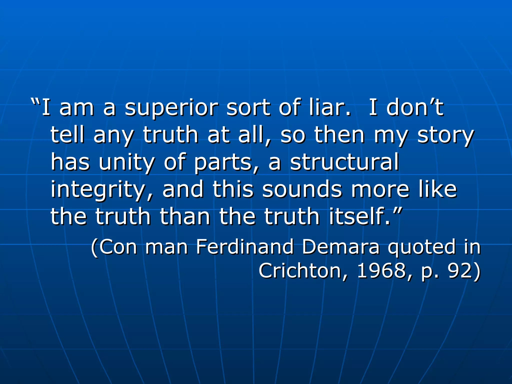“ I am a superior sort of liar.  I don’t tell any truth at all, so then my story has unity of parts, a structural integrity, and this sounds more like the truth than the truth itself.” (Con man Ferdinand Demara quoted in Crichton, 1968, p. 92) 